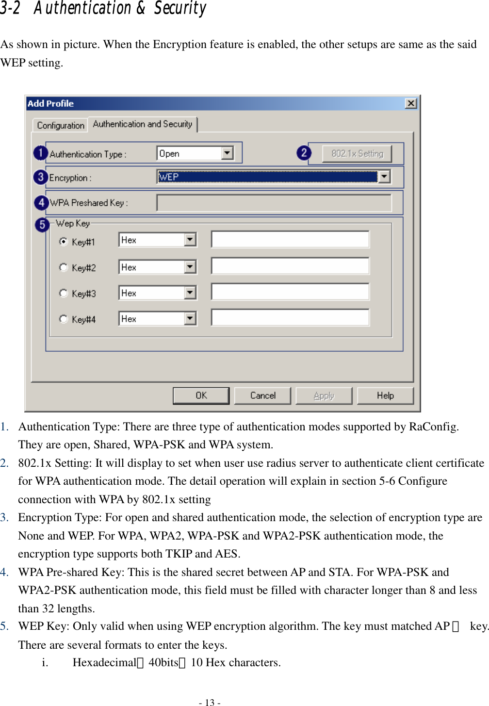    - 13 - 3-2   Authentication &amp; Security As shown in picture. When the Encryption feature is enabled, the other setups are same as the said WEP setting.   1. Authentication Type: There are three type of authentication modes supported by RaConfig. They are open, Shared, WPA-PSK and WPA system. 2. 802.1x Setting: It will display to set when user use radius server to authenticate client certificate for WPA authentication mode. The detail operation will explain in section 5-6 Configure connection with WPA by 802.1x setting 3. Encryption Type: For open and shared authentication mode, the selection of encryption type are None and WEP. For WPA, WPA2, WPA-PSK and WPA2-PSK authentication mode, the encryption type supports both TKIP and AES. 4. WPA Pre-shared Key: This is the shared secret between AP and STA. For WPA-PSK and WPA2-PSK authentication mode, this field must be filled with character longer than 8 and less than 32 lengths.   5. WEP Key: Only valid when using WEP encryption algorithm. The key must matched AP 　 key. There are several formats to enter the keys. i. Hexadecimal、40bits：10 Hex characters. 