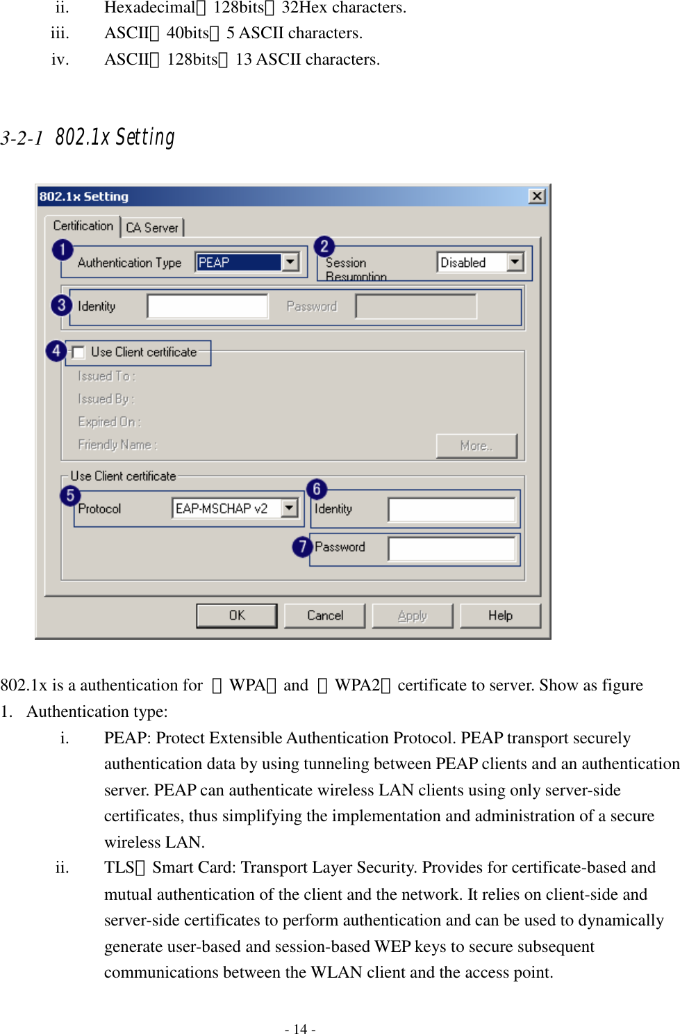   - 14 - ii. Hexadecimal、128bits：32Hex characters. iii. ASCII、40bits：5 ASCII characters. iv. ASCII、128bits：13 ASCII characters.  3-2-1 802.1x Setting   802.1x is a authentication for  『WPA』and  『WPA2』certificate to server. Show as figure 1. Authentication type: i. PEAP: Protect Extensible Authentication Protocol. PEAP transport securely authentication data by using tunneling between PEAP clients and an authentication server. PEAP can authenticate wireless LAN clients using only server-side certificates, thus simplifying the implementation and administration of a secure wireless LAN. ii. TLSSmart Card: Transport Layer Security. Provides for certificate-based and mutual authentication of the client and the network. It relies on client-side and server-side certificates to perform authentication and can be used to dynamically generate user-based and session-based WEP keys to secure subsequent communications between the WLAN client and the access point. 