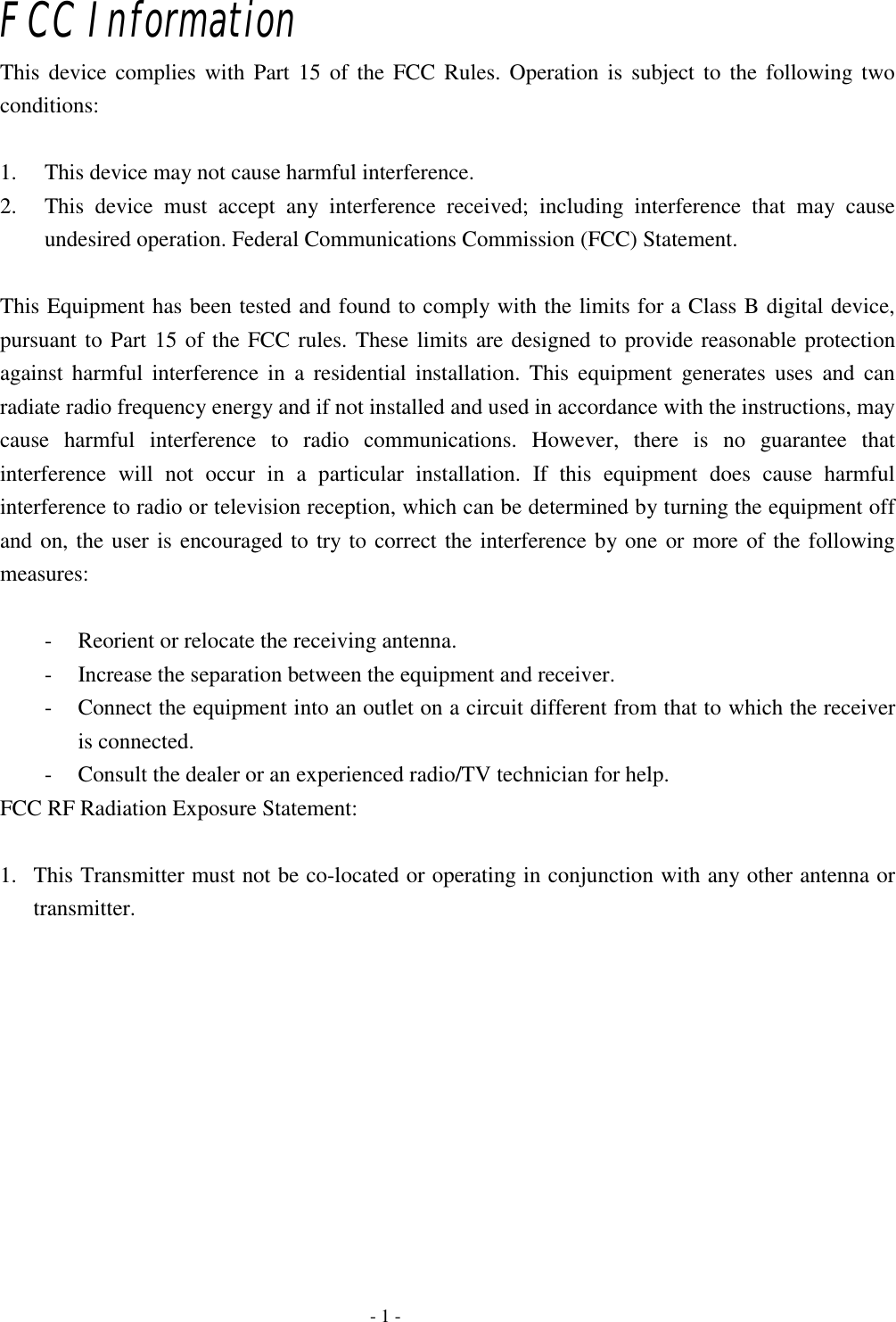    - 1 - FCC Information This device complies with Part 15 of the FCC Rules. Operation is subject to the following two conditions:   1. This device may not cause harmful interference.   2. This device must accept any interference received; including interference that may cause undesired operation. Federal Communications Commission (FCC) Statement.  This Equipment has been tested and found to comply with the limits for a Class B digital device, pursuant to Part 15 of the FCC rules. These limits are designed to provide reasonable protection against harmful interference in a residential installation. This equipment generates uses and can radiate radio frequency energy and if not installed and used in accordance with the instructions, may cause harmful interference to radio communications. However, there is no guarantee that interference will not occur in a particular installation. If this equipment does cause harmful interference to radio or television reception, which can be determined by turning the equipment off and on, the user is encouraged to try to correct the interference by one or more of the following measures:   - Reorient or relocate the receiving antenna. - Increase the separation between the equipment and receiver. - Connect the equipment into an outlet on a circuit different from that to which the receiver is connected. - Consult the dealer or an experienced radio/TV technician for help. FCC RF Radiation Exposure Statement:  1. This Transmitter must not be co-located or operating in conjunction with any other antenna or transmitter.  