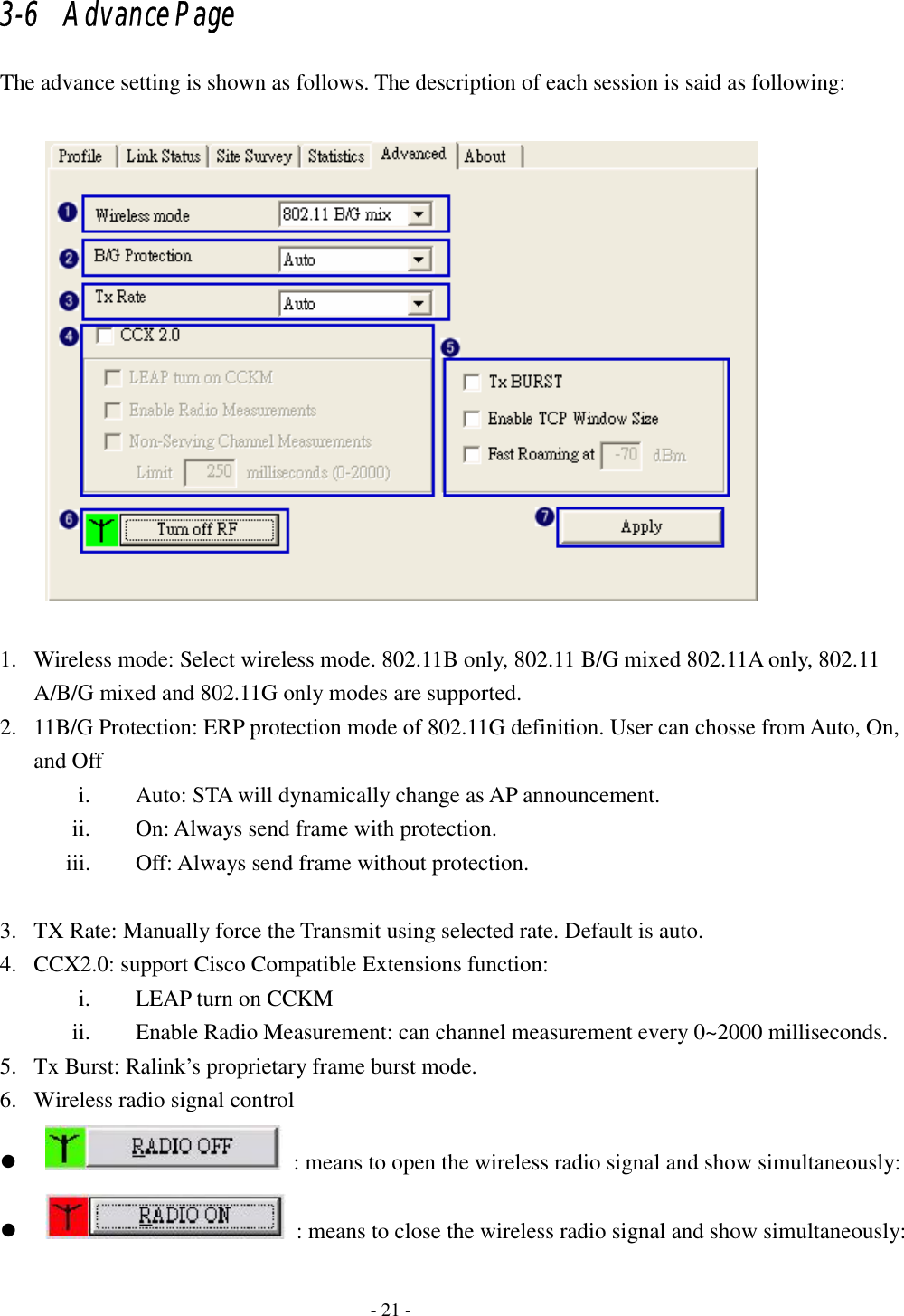    - 21 - 3-6   Advance Page The advance setting is shown as follows. The description of each session is said as following:    1. Wireless mode: Select wireless mode. 802.11B only, 802.11 B/G mixed 802.11A only, 802.11 A/B/G mixed and 802.11G only modes are supported. 2. 11B/G Protection: ERP protection mode of 802.11G definition. User can chosse from Auto, On, and Off   i. Auto: STA will dynamically change as AP announcement. ii. On: Always send frame with protection.   iii. Off: Always send frame without protection.  3. TX Rate: Manually force the Transmit using selected rate. Default is auto.   4. CCX2.0: support Cisco Compatible Extensions function: i. LEAP turn on CCKM ii. Enable Radio Measurement: can channel measurement every 0~2000 milliseconds. 5. Tx Burst: Ralink’s proprietary frame burst mode. 6. Wireless radio signal control z   : means to open the wireless radio signal and show simultaneously:z   : means to close the wireless radio signal and show simultaneously: