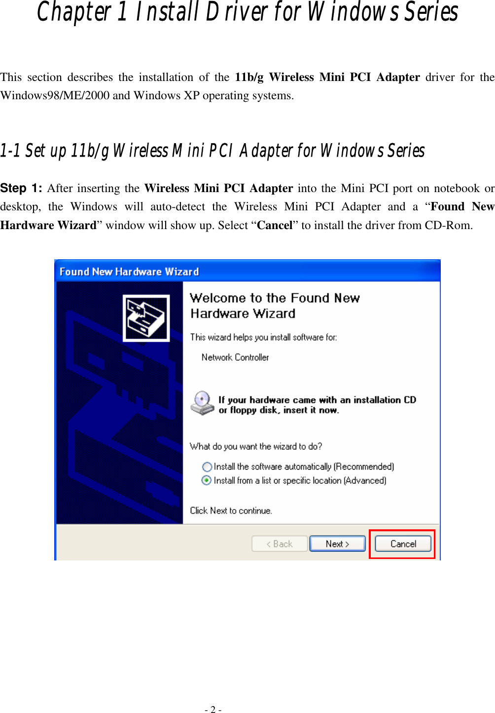    - 2 - Chapter 1 Install Driver for Windows Series  This section describes the installation of the 11b/g Wireless Mini PCI Adapter driver for the Windows98/ME/2000 and Windows XP operating systems.  1-1 Set up 11b/g Wireless Mini PCI Adapter for Windows Series Step 1: After inserting the Wireless Mini PCI Adapter into the Mini PCI port on notebook or desktop, the Windows will auto-detect the Wireless Mini PCI Adapter and a “Found New Hardware Wizard” window will show up. Select “Cancel” to install the driver from CD-Rom.         