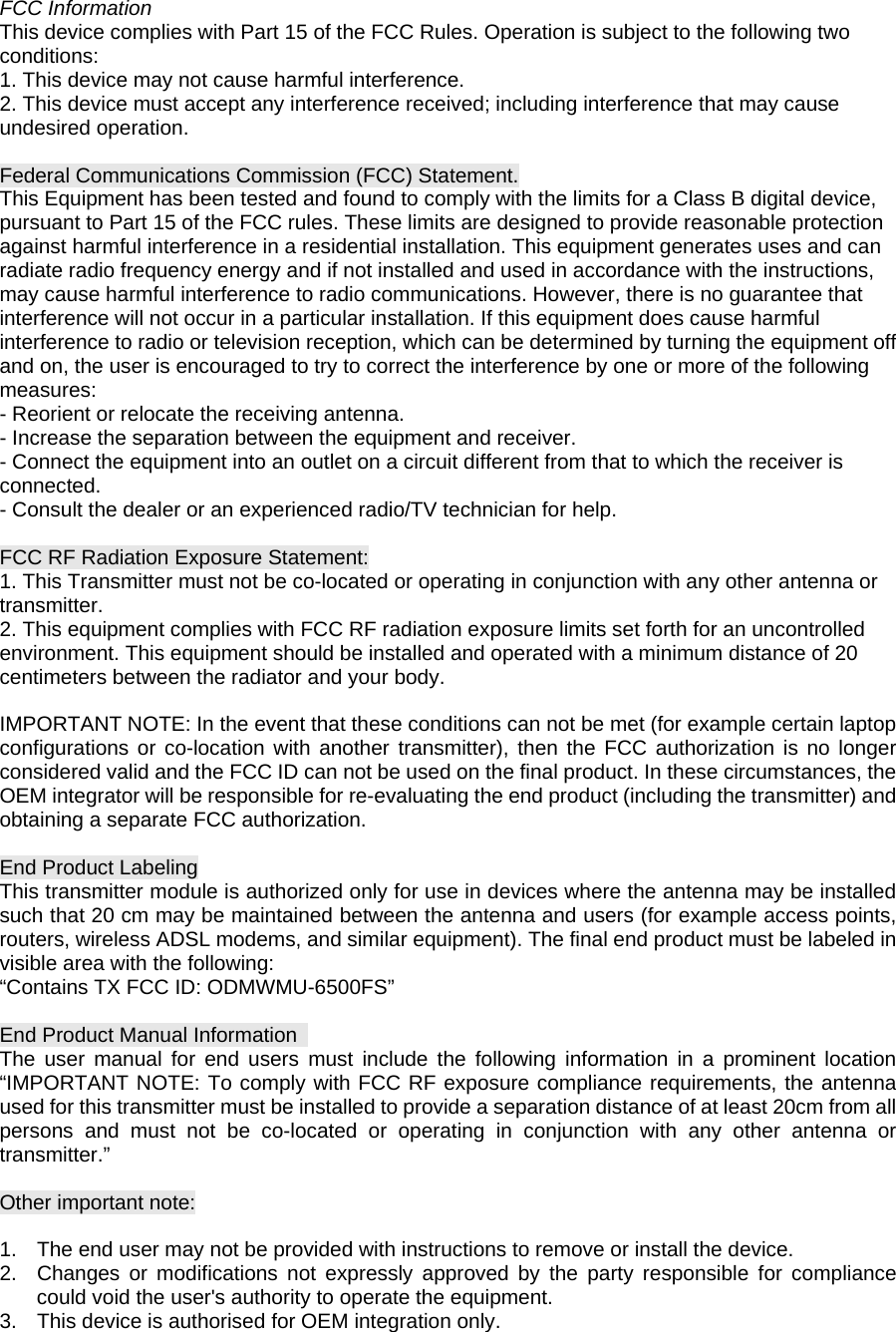 FCC Information This device complies with Part 15 of the FCC Rules. Operation is subject to the following two conditions: 1. This device may not cause harmful interference. 2. This device must accept any interference received; including interference that may cause undesired operation.    Federal Communications Commission (FCC) Statement. This Equipment has been tested and found to comply with the limits for a Class B digital device, pursuant to Part 15 of the FCC rules. These limits are designed to provide reasonable protection against harmful interference in a residential installation. This equipment generates uses and can radiate radio frequency energy and if not installed and used in accordance with the instructions, may cause harmful interference to radio communications. However, there is no guarantee that interference will not occur in a particular installation. If this equipment does cause harmful interference to radio or television reception, which can be determined by turning the equipment off and on, the user is encouraged to try to correct the interference by one or more of the following measures: - Reorient or relocate the receiving antenna. - Increase the separation between the equipment and receiver. - Connect the equipment into an outlet on a circuit different from that to which the receiver is connected. - Consult the dealer or an experienced radio/TV technician for help.  FCC RF Radiation Exposure Statement: 1. This Transmitter must not be co-located or operating in conjunction with any other antenna or transmitter. 2. This equipment complies with FCC RF radiation exposure limits set forth for an uncontrolled environment. This equipment should be installed and operated with a minimum distance of 20 centimeters between the radiator and your body.  IMPORTANT NOTE: In the event that these conditions can not be met (for example certain laptop configurations or co-location with another transmitter), then the FCC authorization is no longer considered valid and the FCC ID can not be used on the final product. In these circumstances, the OEM integrator will be responsible for re-evaluating the end product (including the transmitter) and obtaining a separate FCC authorization.  End Product Labeling This transmitter module is authorized only for use in devices where the antenna may be installed such that 20 cm may be maintained between the antenna and users (for example access points, routers, wireless ADSL modems, and similar equipment). The final end product must be labeled in visible area with the following: “Contains TX FCC ID: ODMWMU-6500FS”  End Product Manual Information   The user manual for end users must include the following information in a prominent location “IMPORTANT NOTE: To comply with FCC RF exposure compliance requirements, the antenna used for this transmitter must be installed to provide a separation distance of at least 20cm from all persons and must not be co-located or operating in conjunction with any other antenna or transmitter.”  Other important note:  1.  The end user may not be provided with instructions to remove or install the device. 2.  Changes or modifications not expressly approved by the party responsible for compliance could void the user&apos;s authority to operate the equipment. 3.  This device is authorised for OEM integration only. 