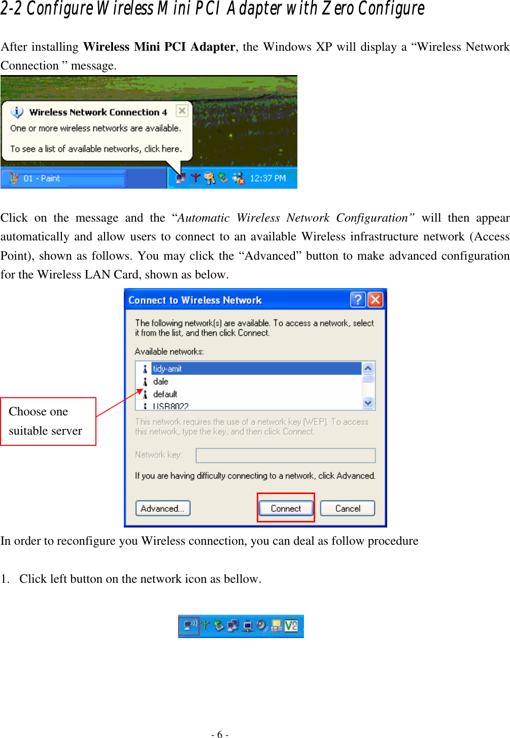    - 6 - 2-2 Configure Wireless Mini PCI Adapter with Zero Configure After installing Wireless Mini PCI Adapter, the Windows XP will display a “Wireless Network Connection ” message.   Click on the message and the “Automatic Wireless Network Configuration” will then appear automatically and allow users to connect to an available Wireless infrastructure network (Access Point), shown as follows. You may click the “Advanced” button to make advanced configuration for the Wireless LAN Card, shown as below.  In order to reconfigure you Wireless connection, you can deal as follow procedure  1. Click left button on the network icon as bellow.      Choose one suitable server 