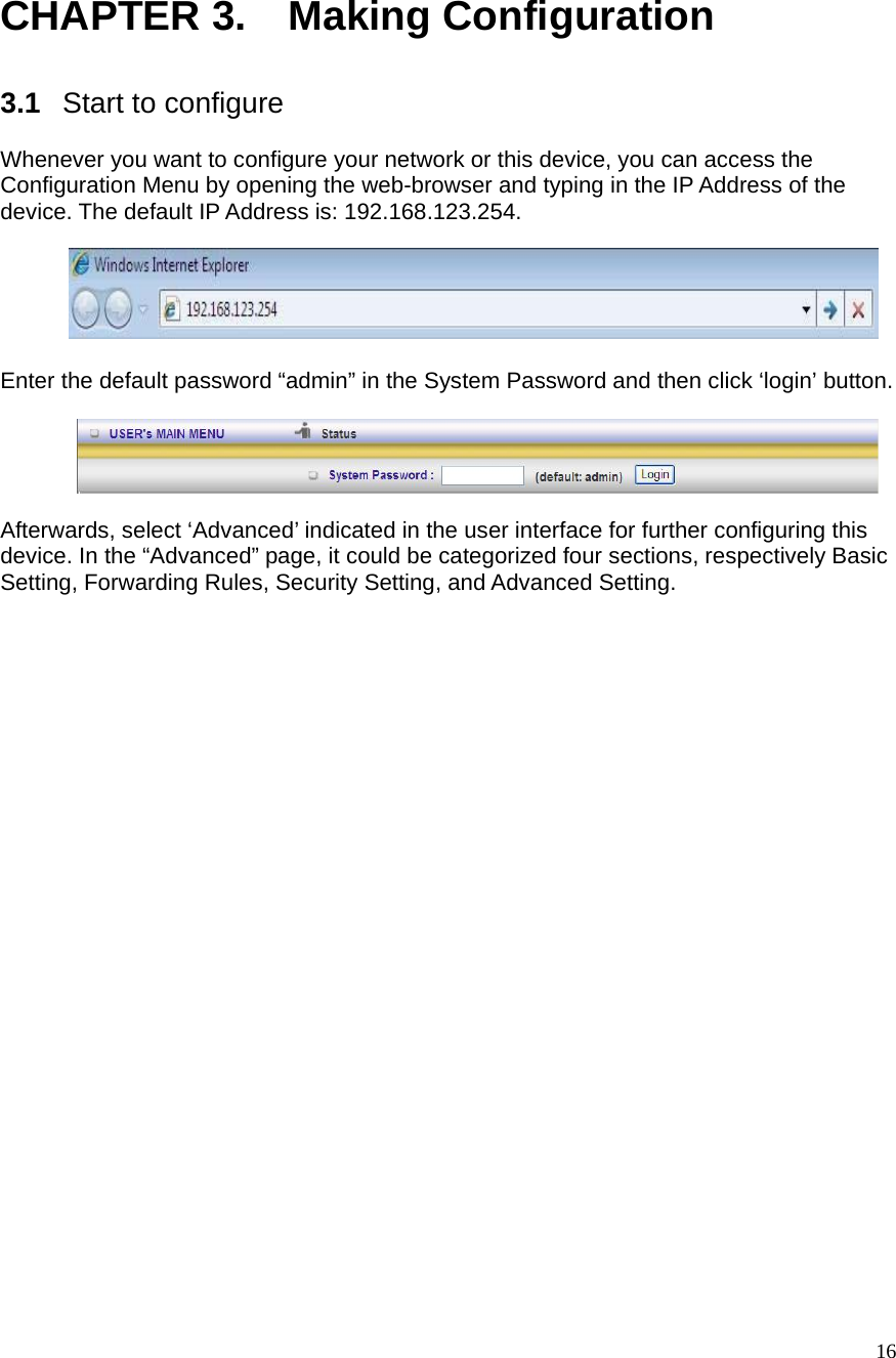  16 CHAPTER 3.    Making Configuration  3.1  Start to configure  Whenever you want to configure your network or this device, you can access the Configuration Menu by opening the web-browser and typing in the IP Address of the device. The default IP Address is: 192.168.123.254.          Enter the default password “admin” in the System Password and then click ‘login’ button.    Afterwards, select ‘Advanced’ indicated in the user interface for further configuring this device. In the “Advanced” page, it could be categorized four sections, respectively Basic Setting, Forwarding Rules, Security Setting, and Advanced Setting.      