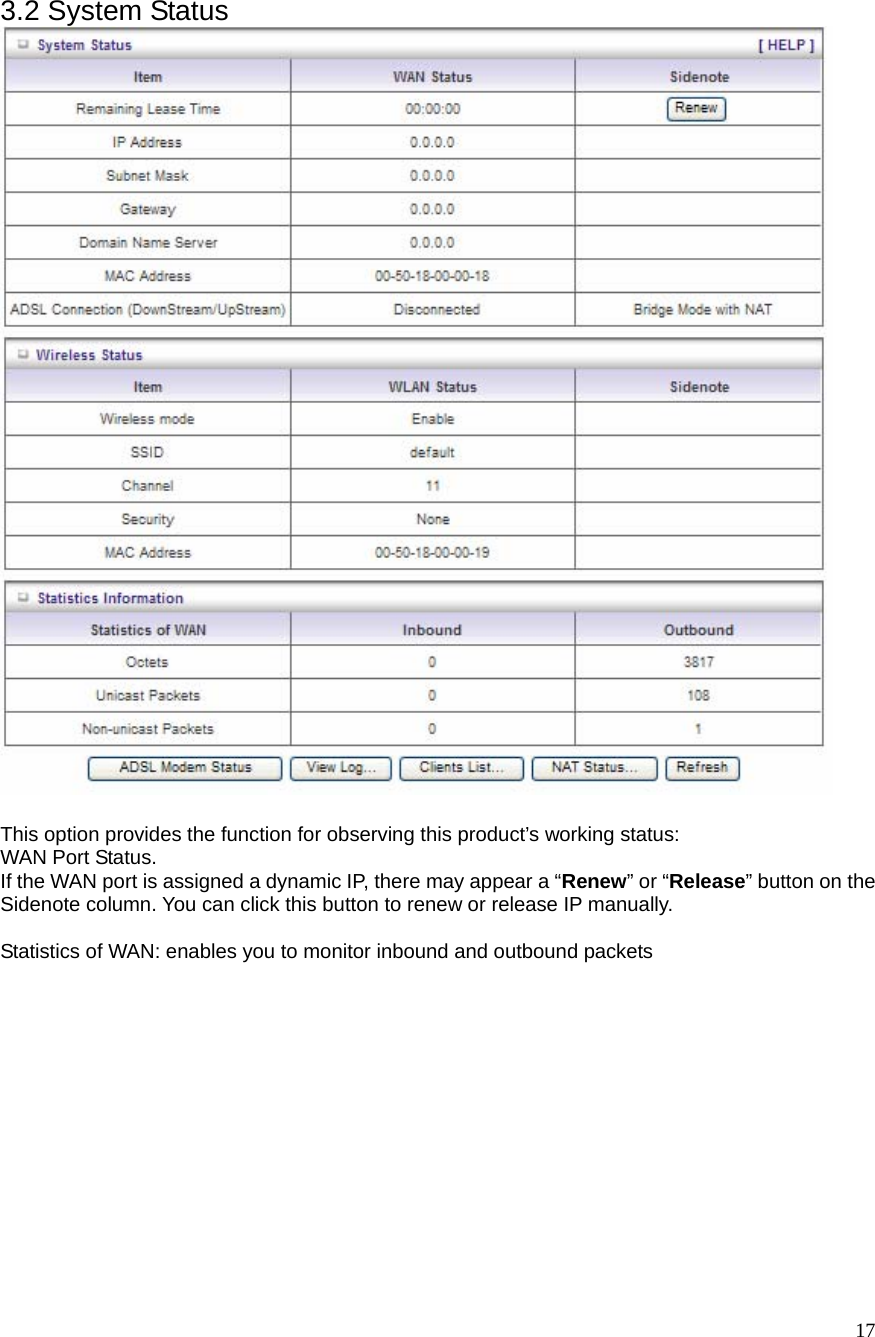  17 3.2 System Status   This option provides the function for observing this product’s working status: WAN Port Status.   If the WAN port is assigned a dynamic IP, there may appear a “Renew” or “Release” button on the Sidenote column. You can click this button to renew or release IP manually.  Statistics of WAN: enables you to monitor inbound and outbound packets  