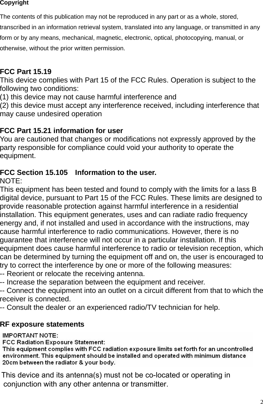  2                                        Copyright The contents of this publication may not be reproduced in any part or as a whole, stored, transcribed in an information retrieval system, translated into any language, or transmitted in any form or by any means, mechanical, magnetic, electronic, optical, photocopying, manual, or otherwise, without the prior written permission.  FCC Part 15.19 This device complies with Part 15 of the FCC Rules. Operation is subject to the following two conditions:   (1) this device may not cause harmful interference and   (2) this device must accept any interference received, including interference that may cause undesired operation  FCC Part 15.21 information for user You are cautioned that changes or modifications not expressly approved by the party responsible for compliance could void your authority to operate the equipment.  FCC Section 15.105    Information to the user. NOTE:  This equipment has been tested and found to comply with the limits for a lass B digital device, pursuant to Part 15 of the FCC Rules. These limits are designed to provide reasonable protection against harmful interference in a residential installation. This equipment generates, uses and can radiate radio frequency energy and, if not installed and used in accordance with the instructions, may cause harmful interference to radio communications. However, there is no guarantee that interference will not occur in a particular installation. If this equipment does cause harmful interference to radio or television reception, which can be determined by turning the equipment off and on, the user is encouraged to try to correct the interference by one or more of the following measures: -- Reorient or relocate the receiving antenna. -- Increase the separation between the equipment and receiver.   -- Connect the equipment into an outlet on a circuit different from that to which the receiver is connected.   -- Consult the dealer or an experienced radio/TV technician for help.  RF exposure statements   This device and its antenna(s) must not be co-located or operating in  conjunction with any other antenna or transmitter.  