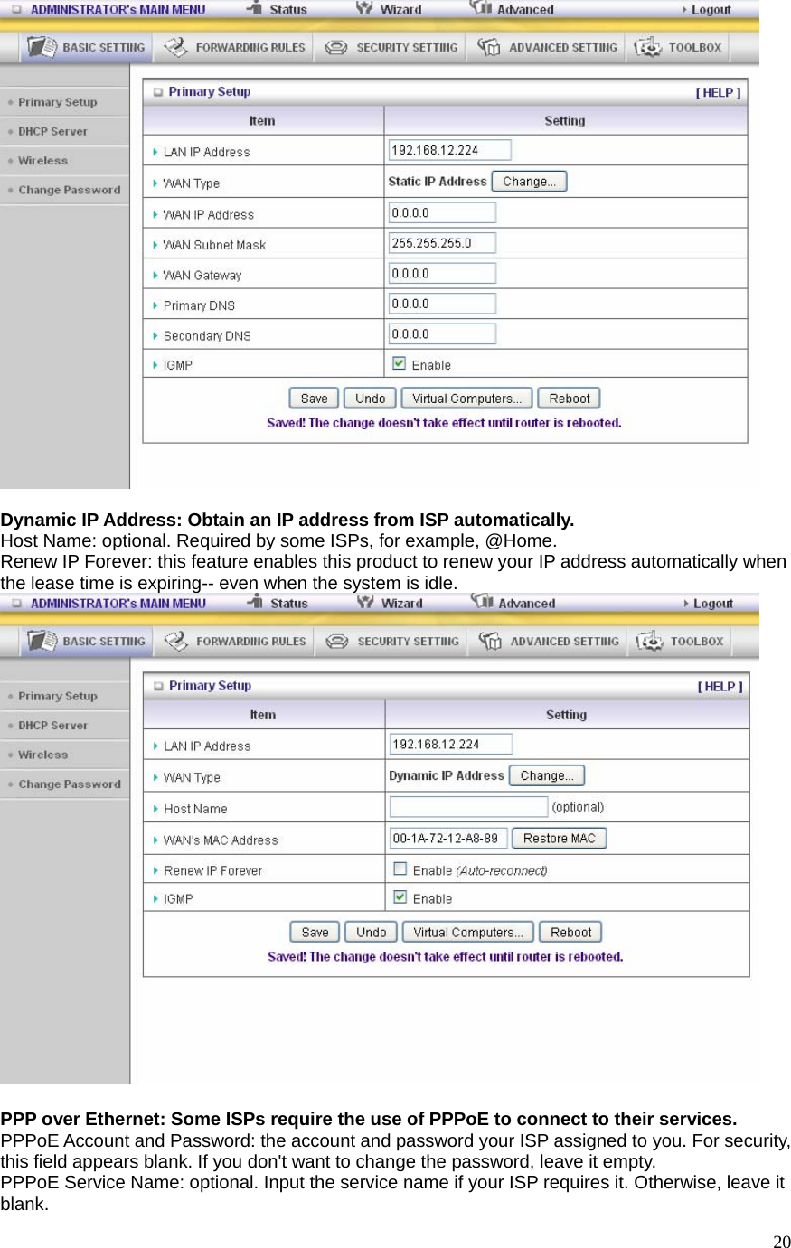  20  Dynamic IP Address: Obtain an IP address from ISP automatically. Host Name: optional. Required by some ISPs, for example, @Home. Renew IP Forever: this feature enables this product to renew your IP address automatically when the lease time is expiring-- even when the system is idle.   PPP over Ethernet: Some ISPs require the use of PPPoE to connect to their services. PPPoE Account and Password: the account and password your ISP assigned to you. For security, this field appears blank. If you don&apos;t want to change the password, leave it empty. PPPoE Service Name: optional. Input the service name if your ISP requires it. Otherwise, leave it blank. 