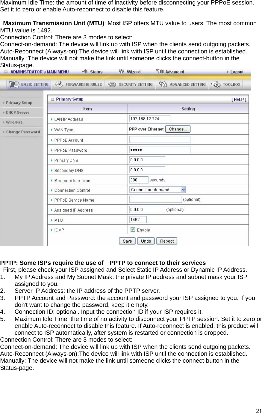  21Maximum Idle Time: the amount of time of inactivity before disconnecting your PPPoE session.   Set it to zero or enable Auto-reconnect to disable this feature.    Maximum Transmission Unit (MTU): Most ISP offers MTU value to users. The most common MTU value is 1492.   Connection Control: There are 3 modes to select: Connect-on-demand: The device will link up with ISP when the clients send outgoing packets. Auto-Reconnect (Always-on):The device will link with ISP until the connection is established. Manually :The device will not make the link until someone clicks the connect-button in the Status-page.     PPTP: Some ISPs require the use of    PPTP to connect to their services    First, please check your ISP assigned and Select Static IP Address or Dynamic IP Address. 1.  My IP Address and My Subnet Mask: the private IP address and subnet mask your ISP assigned to you.   2.  Server IP Address: the IP address of the PPTP server.   3.  PPTP Account and Password: the account and password your ISP assigned to you. If you don&apos;t want to change the password, keep it empty.   4.  Connection ID: optional. Input the connection ID if your ISP requires it.   5.  Maximum Idle Time: the time of no activity to disconnect your PPTP session. Set it to zero or enable Auto-reconnect to disable this feature. If Auto-reconnect is enabled, this product will connect to ISP automatically, after system is restarted or connection is dropped. Connection Control: There are 3 modes to select: Connect-on-demand: The device will link up with ISP when the clients send outgoing packets. Auto-Reconnect (Always-on):The device will link with ISP until the connection is established. Manually: The device will not make the link until someone clicks the connect-button in the Status-page.  