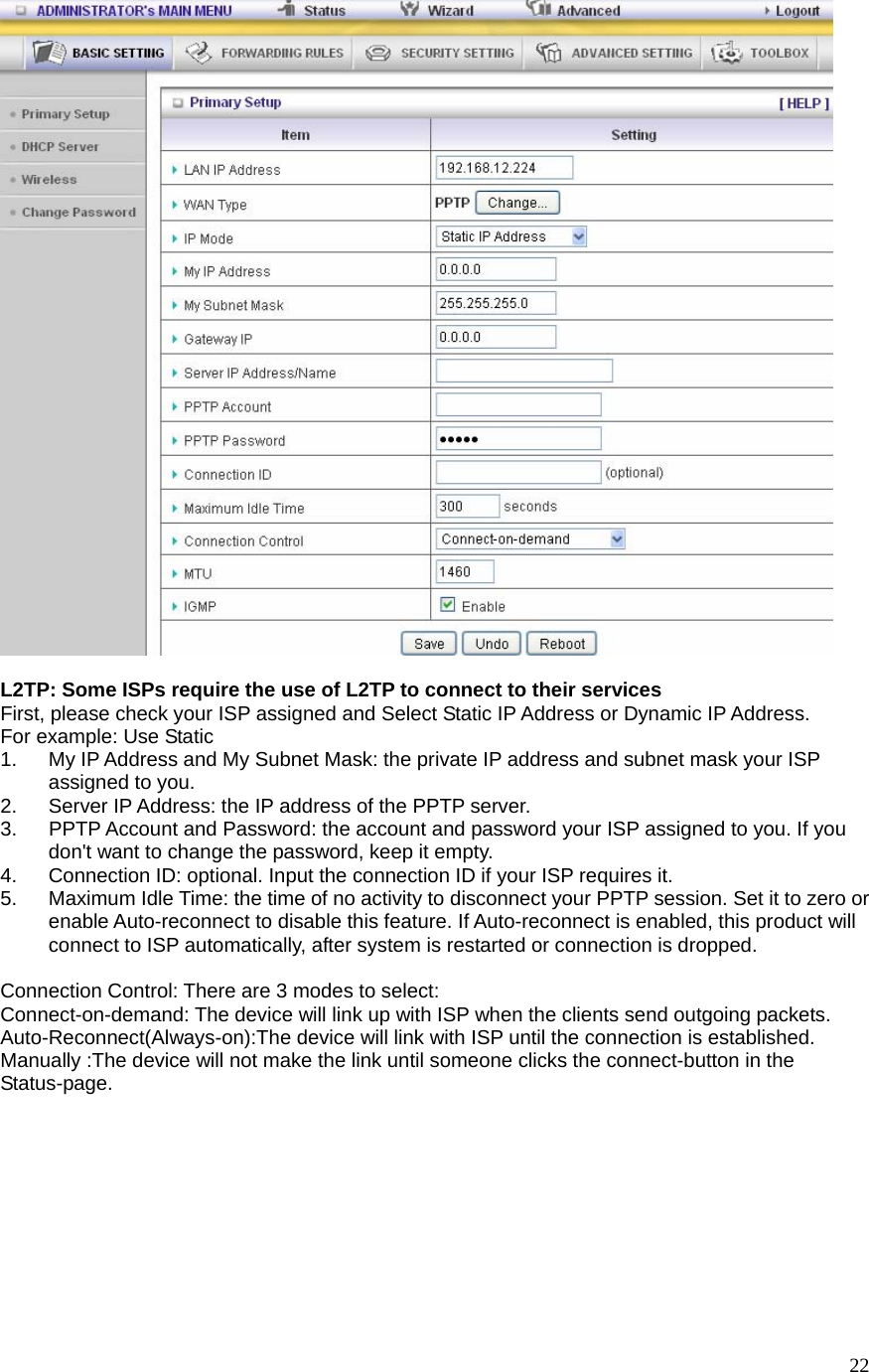  22  L2TP: Some ISPs require the use of L2TP to connect to their services First, please check your ISP assigned and Select Static IP Address or Dynamic IP Address. For example: Use Static 1.  My IP Address and My Subnet Mask: the private IP address and subnet mask your ISP assigned to you.   2.  Server IP Address: the IP address of the PPTP server.   3.  PPTP Account and Password: the account and password your ISP assigned to you. If you don&apos;t want to change the password, keep it empty.   4.  Connection ID: optional. Input the connection ID if your ISP requires it.   5.  Maximum Idle Time: the time of no activity to disconnect your PPTP session. Set it to zero or enable Auto-reconnect to disable this feature. If Auto-reconnect is enabled, this product will connect to ISP automatically, after system is restarted or connection is dropped.  Connection Control: There are 3 modes to select: Connect-on-demand: The device will link up with ISP when the clients send outgoing packets. Auto-Reconnect(Always-on):The device will link with ISP until the connection is established. Manually :The device will not make the link until someone clicks the connect-button in the Status-page. 