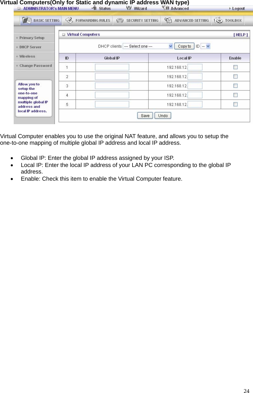  24Virtual Computers(Only for Static and dynamic IP address WAN type)   Virtual Computer enables you to use the original NAT feature, and allows you to setup the one-to-one mapping of multiple global IP address and local IP address.   •  Global IP: Enter the global IP address assigned by your ISP.   •  Local IP: Enter the local IP address of your LAN PC corresponding to the global IP address.  •  Enable: Check this item to enable the Virtual Computer feature.   