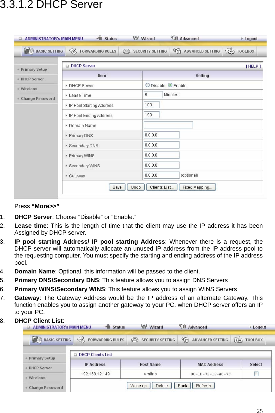  253.3.1.2 DHCP Server  Press “More&gt;&gt;” 1.  DHCP Server: Choose “Disable” or “Enable.” 2.  Lease time: This is the length of time that the client may use the IP address it has been Assigned by DHCP server. 3.  IP pool starting Address/ IP pool starting Address: Whenever there is a request, the DHCP server will automatically allocate an unused IP address from the IP address pool to the requesting computer. You must specify the starting and ending address of the IP address pool. 4.  Domain Name: Optional, this information will be passed to the client. 5.  Primary DNS/Secondary DNS: This feature allows you to assign DNS Servers 6.  Primary WINS/Secondary WINS: This feature allows you to assign WINS Servers 7.  Gateway: The Gateway Address would be the IP address of an alternate Gateway. This function enables you to assign another gateway to your PC, when DHCP server offers an IP to your PC. 8.  DHCP Client List:   