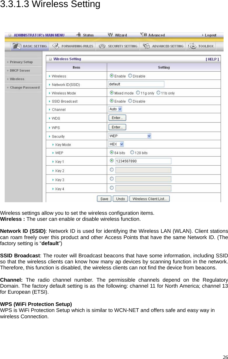  263.3.1.3 Wireless Setting   Wireless settings allow you to set the wireless configuration items. Wireless : The user can enable or disable wireless function.  Network ID (SSID): Network ID is used for identifying the Wireless LAN (WLAN). Client stations can roam freely over this product and other Access Points that have the same Network ID. (The factory setting is “default”)  SSID Broadcast: The router will Broadcast beacons that have some information, including SSID so that the wireless clients can know how many ap devices by scanning function in the network. Therefore, this function is disabled, the wireless clients can not find the device from beacons.  Channel: The radio channel number. The permissible channels depend on the Regulatory Domain. The factory default setting is as the following: channel 11 for North America; channel 13 for European (ETSI).   WPS (WiFi Protection Setup)     WPS is WiFi Protection Setup which is similar to WCN-NET and offers safe and easy way in wireless Connection. 