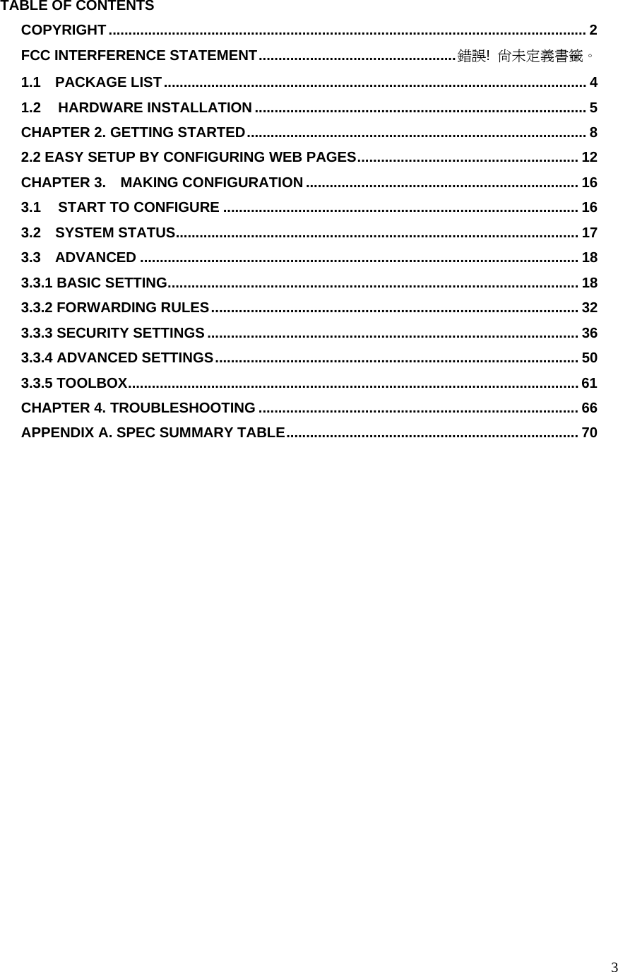 3TABLE OF CONTENTS COPYRIGHT......................................................................................................................... 2 FCC INTERFERENCE STATEMENT..................................................錯誤!  尚未定義書籤。 1.1  PACKAGE LIST........................................................................................................... 4 1.2  HARDWARE INSTALLATION .................................................................................... 5 CHAPTER 2. GETTING STARTED...................................................................................... 8 2.2 EASY SETUP BY CONFIGURING WEB PAGES........................................................ 12 CHAPTER 3.    MAKING CONFIGURATION ..................................................................... 16 3.1  START TO CONFIGURE .......................................................................................... 16 3.2  SYSTEM STATUS...................................................................................................... 17 3.3  ADVANCED ............................................................................................................... 18 3.3.1 BASIC SETTING........................................................................................................ 18 3.3.2 FORWARDING RULES............................................................................................. 32 3.3.3 SECURITY SETTINGS.............................................................................................. 36 3.3.4 ADVANCED SETTINGS............................................................................................ 50 3.3.5 TOOLBOX.................................................................................................................. 61 CHAPTER 4. TROUBLESHOOTING ................................................................................. 66 APPENDIX A. SPEC SUMMARY TABLE.......................................................................... 70  