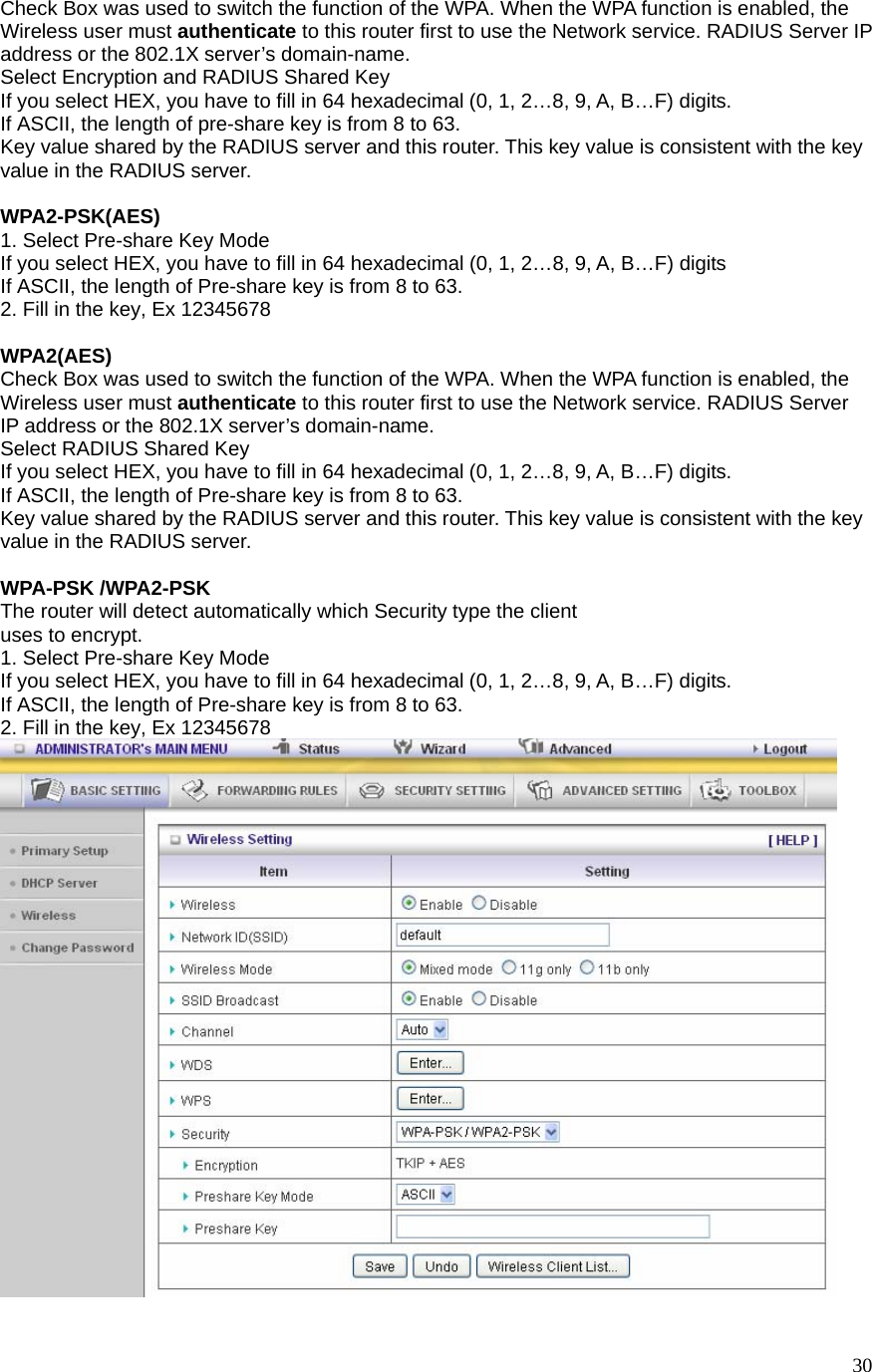  30Check Box was used to switch the function of the WPA. When the WPA function is enabled, the Wireless user must authenticate to this router first to use the Network service. RADIUS Server IP address or the 802.1X server’s domain-name.   Select Encryption and RADIUS Shared Key If you select HEX, you have to fill in 64 hexadecimal (0, 1, 2…8, 9, A, B…F) digits. If ASCII, the length of pre-share key is from 8 to 63. Key value shared by the RADIUS server and this router. This key value is consistent with the key value in the RADIUS server.  WPA2-PSK(AES) 1. Select Pre-share Key Mode If you select HEX, you have to fill in 64 hexadecimal (0, 1, 2…8, 9, A, B…F) digits If ASCII, the length of Pre-share key is from 8 to 63. 2. Fill in the key, Ex 12345678  WPA2(AES) Check Box was used to switch the function of the WPA. When the WPA function is enabled, the Wireless user must authenticate to this router first to use the Network service. RADIUS Server IP address or the 802.1X server’s domain-name.   Select RADIUS Shared Key If you select HEX, you have to fill in 64 hexadecimal (0, 1, 2…8, 9, A, B…F) digits. If ASCII, the length of Pre-share key is from 8 to 63. Key value shared by the RADIUS server and this router. This key value is consistent with the key value in the RADIUS server.  WPA-PSK /WPA2-PSK The router will detect automatically which Security type the client   uses to encrypt. 1. Select Pre-share Key Mode If you select HEX, you have to fill in 64 hexadecimal (0, 1, 2…8, 9, A, B…F) digits. If ASCII, the length of Pre-share key is from 8 to 63. 2. Fill in the key, Ex 12345678   