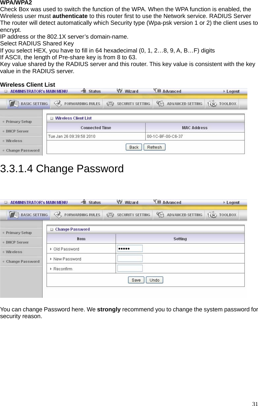  31WPA/WPA2 Check Box was used to switch the function of the WPA. When the WPA function is enabled, the Wireless user must authenticate to this router first to use the Network service. RADIUS Server The router will detect automatically which Security type (Wpa-psk version 1 or 2) the client uses to encrypt. IP address or the 802.1X server’s domain-name. Select RADIUS Shared Key If you select HEX, you have to fill in 64 hexadecimal (0, 1, 2…8, 9, A, B…F) digits If ASCII, the length of Pre-share key is from 8 to 63. Key value shared by the RADIUS server and this router. This key value is consistent with the key value in the RADIUS server.  Wireless Client List     3.3.1.4 Change Password   You can change Password here. We strongly recommend you to change the system password for security reason.  