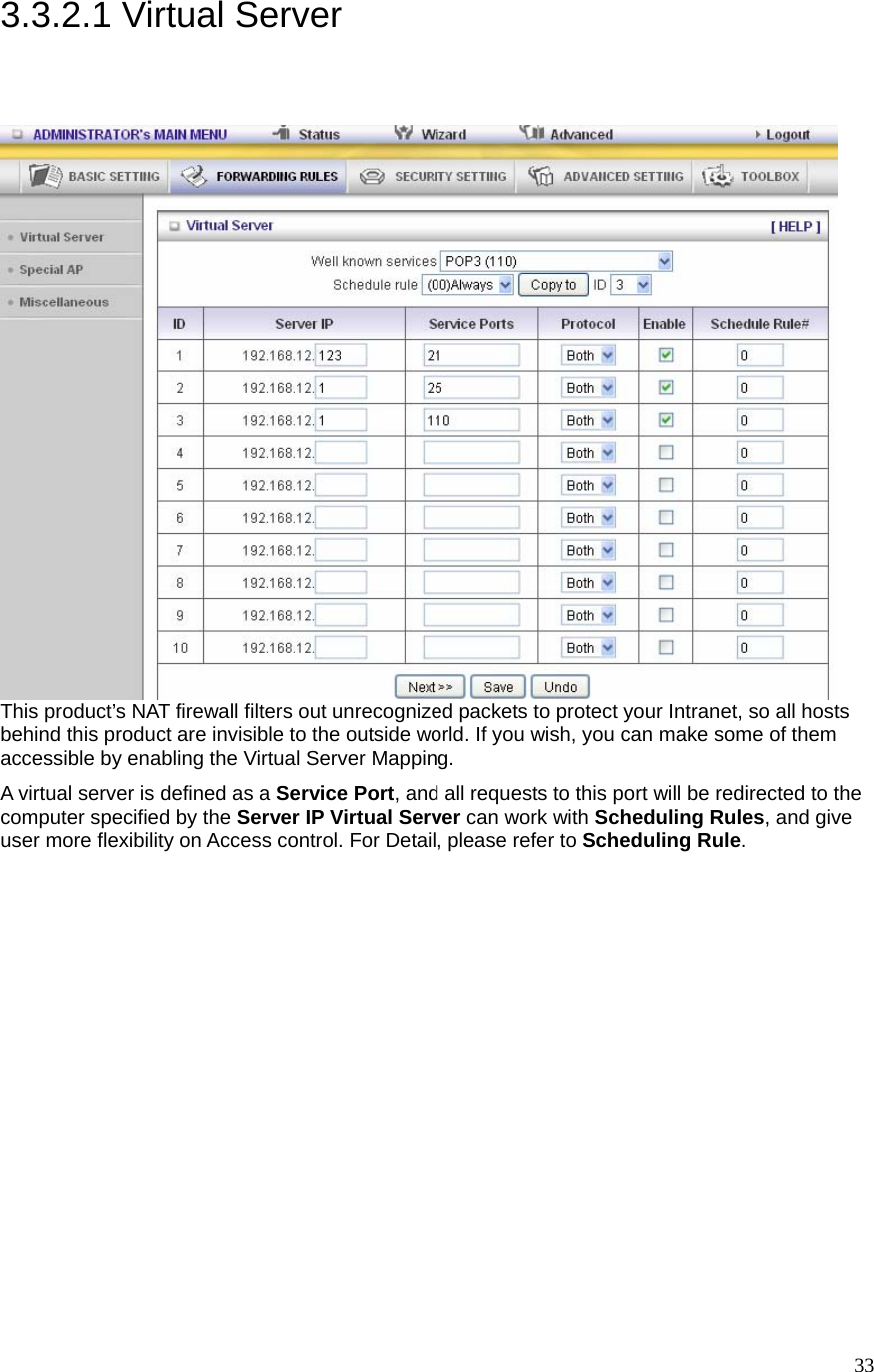  333.3.2.1 Virtual Server  This product’s NAT firewall filters out unrecognized packets to protect your Intranet, so all hosts behind this product are invisible to the outside world. If you wish, you can make some of them accessible by enabling the Virtual Server Mapping. A virtual server is defined as a Service Port, and all requests to this port will be redirected to the computer specified by the Server IP Virtual Server can work with Scheduling Rules, and give user more flexibility on Access control. For Detail, please refer to Scheduling Rule.  