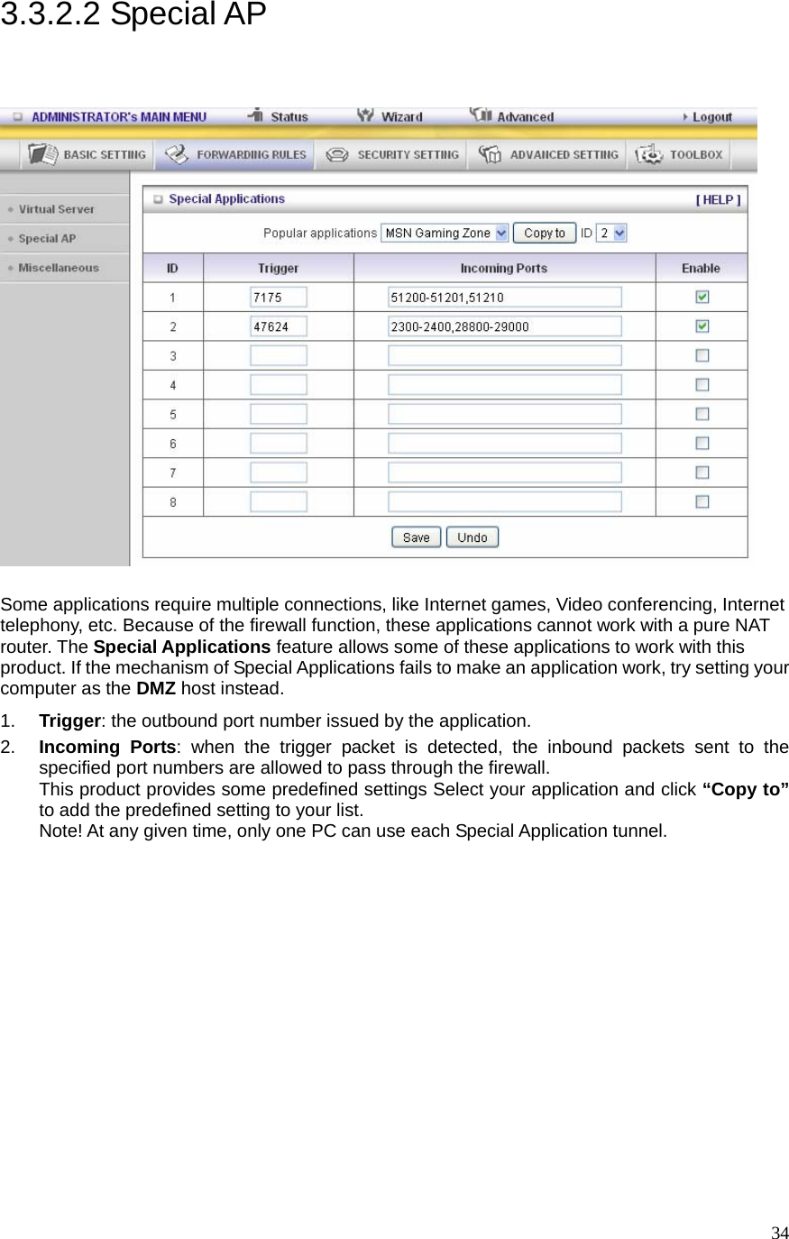  343.3.2.2 Special AP   Some applications require multiple connections, like Internet games, Video conferencing, Internet telephony, etc. Because of the firewall function, these applications cannot work with a pure NAT router. The Special Applications feature allows some of these applications to work with this product. If the mechanism of Special Applications fails to make an application work, try setting your computer as the DMZ host instead. 1.  Trigger: the outbound port number issued by the application. 2.  Incoming Ports: when the trigger packet is detected, the inbound packets sent to the specified port numbers are allowed to pass through the firewall. This product provides some predefined settings Select your application and click “Copy to” to add the predefined setting to your list. Note! At any given time, only one PC can use each Special Application tunnel. 