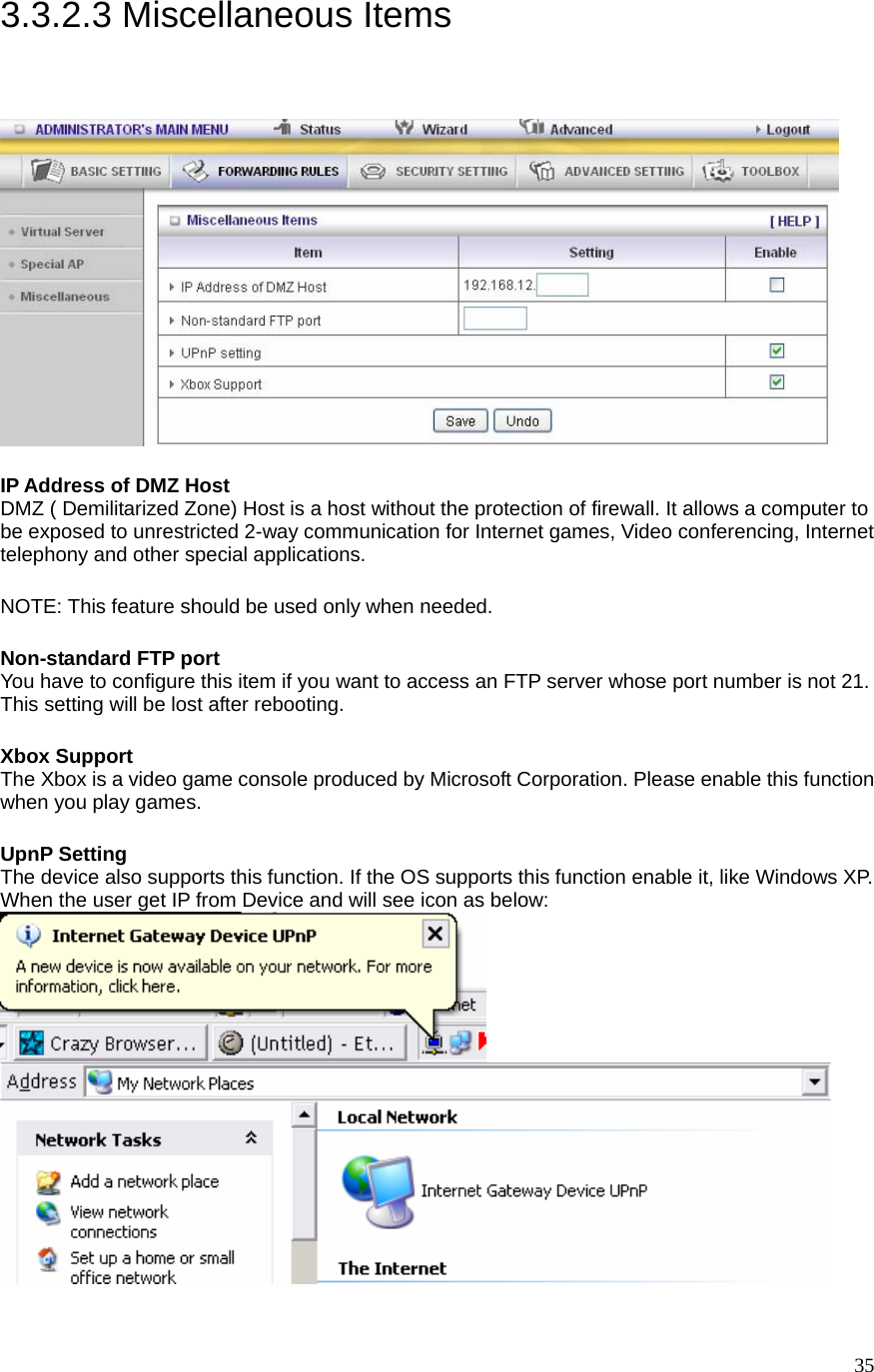  353.3.2.3 Miscellaneous Items   IP Address of DMZ Host DMZ ( Demilitarized Zone) Host is a host without the protection of firewall. It allows a computer to be exposed to unrestricted 2-way communication for Internet games, Video conferencing, Internet telephony and other special applications.   NOTE: This feature should be used only when needed.   Non-standard FTP port You have to configure this item if you want to access an FTP server whose port number is not 21. This setting will be lost after rebooting.    Xbox Support The Xbox is a video game console produced by Microsoft Corporation. Please enable this function when you play games.  UpnP Setting The device also supports this function. If the OS supports this function enable it, like Windows XP. When the user get IP from Device and will see icon as below:     