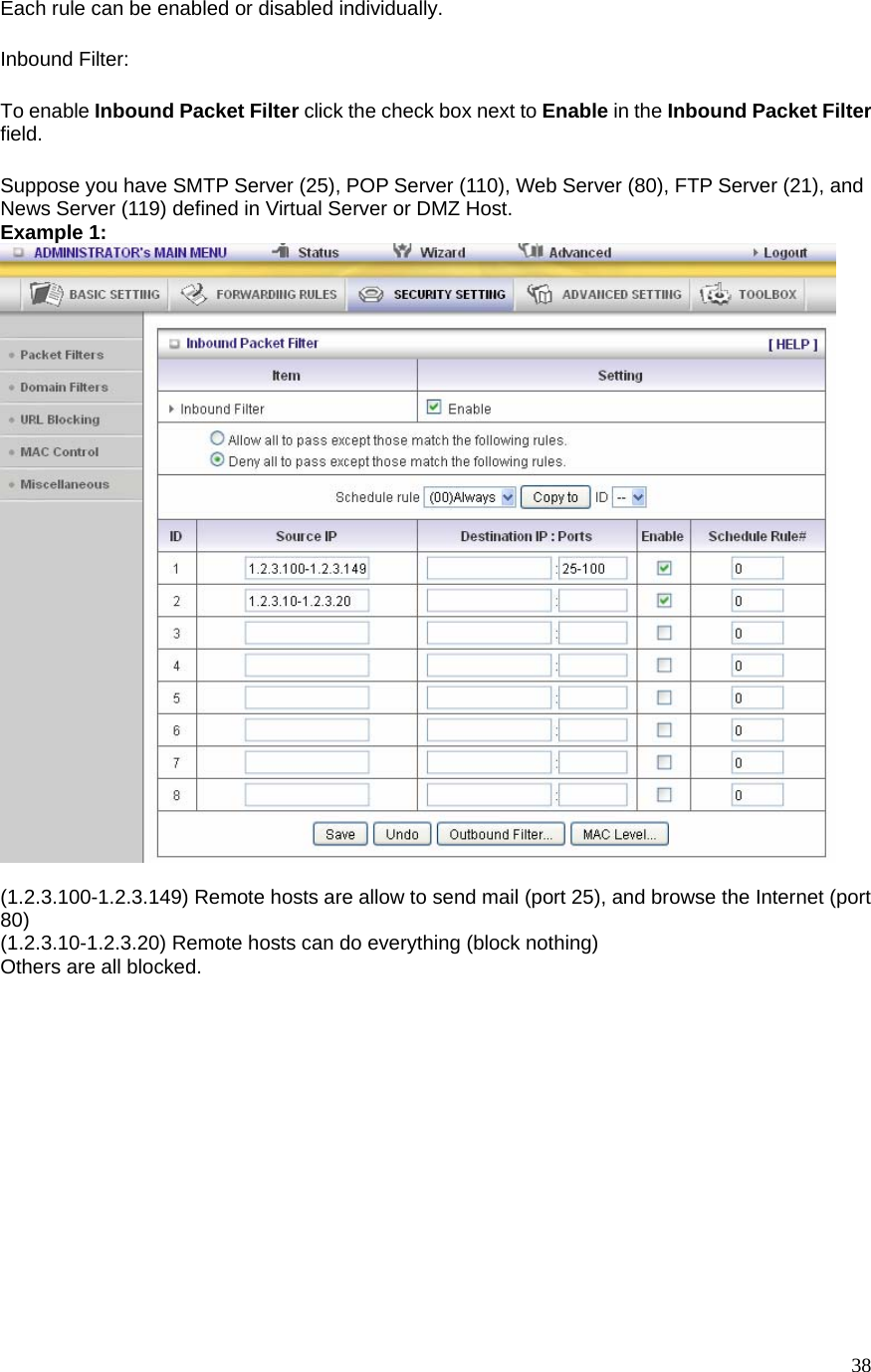  38Each rule can be enabled or disabled individually. Inbound Filter:   To enable Inbound Packet Filter click the check box next to Enable in the Inbound Packet Filter field. Suppose you have SMTP Server (25), POP Server (110), Web Server (80), FTP Server (21), and News Server (119) defined in Virtual Server or DMZ Host. Example 1:   (1.2.3.100-1.2.3.149) Remote hosts are allow to send mail (port 25), and browse the Internet (port 80) (1.2.3.10-1.2.3.20) Remote hosts can do everything (block nothing)   Others are all blocked.    