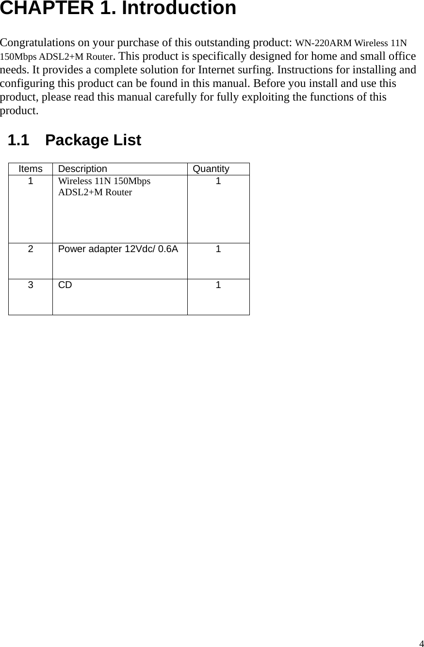  4 CHAPTER 1. Introduction  Congratulations on your purchase of this outstanding product: WN-220ARM Wireless 11N 150Mbps ADSL2+M Router. This product is specifically designed for home and small office needs. It provides a complete solution for Internet surfing. Instructions for installing and configuring this product can be found in this manual. Before you install and use this product, please read this manual carefully for fully exploiting the functions of this product.  1.1  Package List  Items Description  Quantity 1  Wireless 11N 150Mbps ADSL2+M Router 1 2  Power adapter 12Vdc/ 0.6A  1  3  CD   1   
