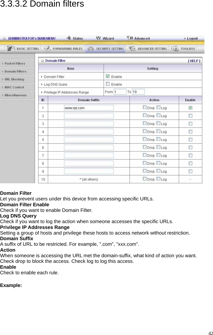  423.3.3.2 Domain filters  Domain Filter   Let you prevent users under this device from accessing specific URLs.   Domain Filter Enable Check if you want to enable Domain Filter.   Log DNS Query Check if you want to log the action when someone accesses the specific URLs.   Privilege IP Addresses Range Setting a group of hosts and privilege these hosts to access network without restriction.   Domain Suffix A suffix of URL to be restricted. For example, &quot;.com&quot;, &quot;xxx.com&quot;.   Action When someone is accessing the URL met the domain-suffix, what kind of action you want. Check drop to block the access. Check log to log this access.   Enable Check to enable each rule.   Example: 