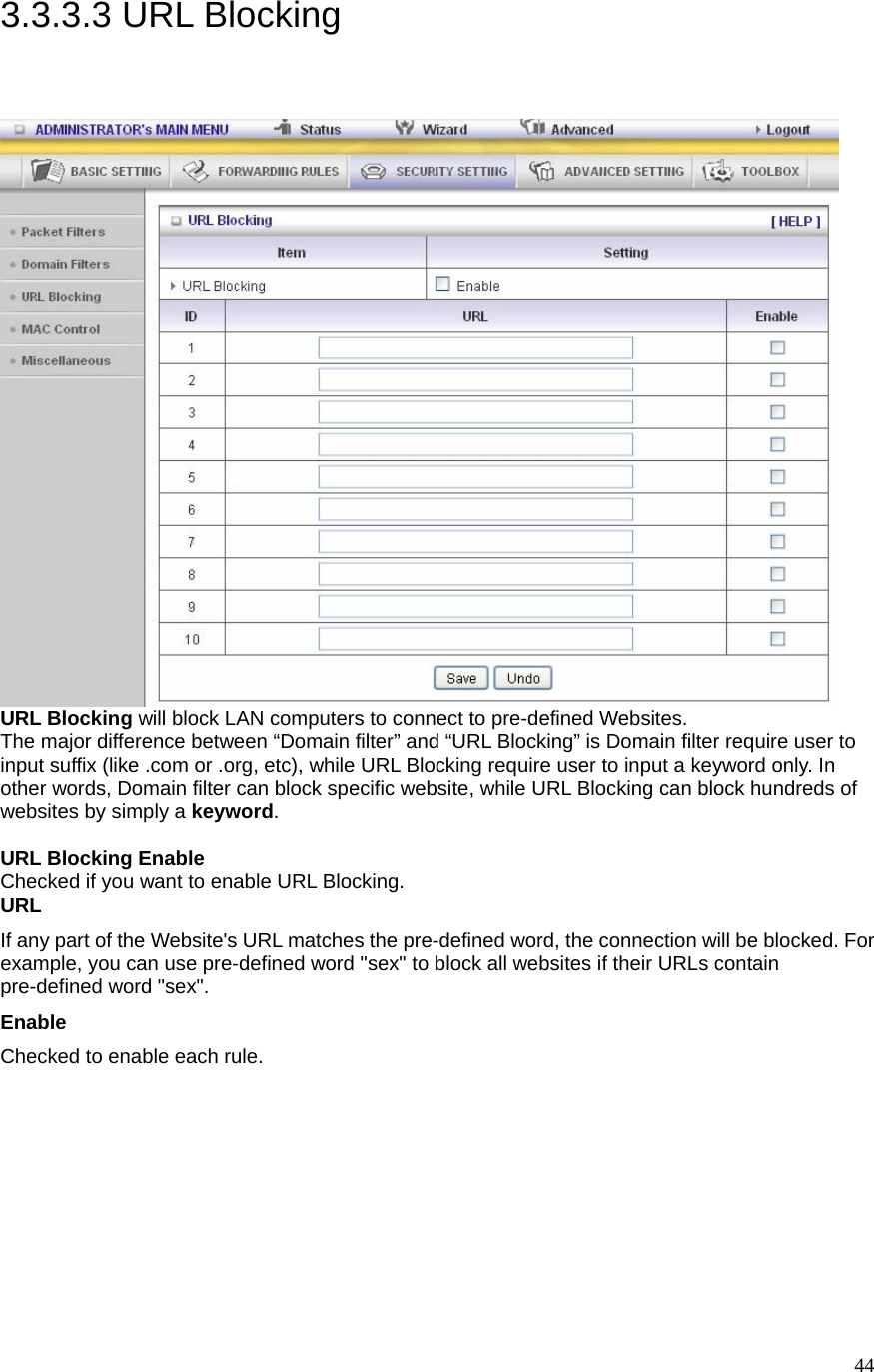  443.3.3.3 URL Blocking  URL Blocking will block LAN computers to connect to pre-defined Websites. The major difference between “Domain filter” and “URL Blocking” is Domain filter require user to input suffix (like .com or .org, etc), while URL Blocking require user to input a keyword only. In other words, Domain filter can block specific website, while URL Blocking can block hundreds of websites by simply a keyword.  URL Blocking Enable Checked if you want to enable URL Blocking.   URL If any part of the Website&apos;s URL matches the pre-defined word, the connection will be blocked. For example, you can use pre-defined word &quot;sex&quot; to block all websites if their URLs contain pre-defined word &quot;sex&quot;.   Enable Checked to enable each rule. 