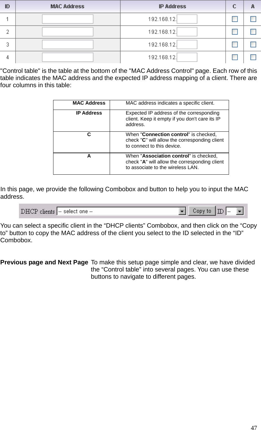  47 &quot;Control table&quot; is the table at the bottom of the &quot;MAC Address Control&quot; page. Each row of this table indicates the MAC address and the expected IP address mapping of a client. There are four columns in this table:  MAC Address MAC address indicates a specific client. IP Address  Expected IP address of the corresponding client. Keep it empty if you don&apos;t care its IP address. C  When &quot;Connection control&quot; is checked, check &quot;C&quot; will allow the corresponding client to connect to this device. A  When &quot;Association control&quot; is checked, check &quot;A&quot; will allow the corresponding client to associate to the wireless LAN.  In this page, we provide the following Combobox and button to help you to input the MAC address.  You can select a specific client in the “DHCP clients” Combobox, and then click on the “Copy to” button to copy the MAC address of the client you select to the ID selected in the “ID” Combobox.  Previous page and Next Page  To make this setup page simple and clear, we have divided the “Control table” into several pages. You can use these buttons to navigate to different pages. 