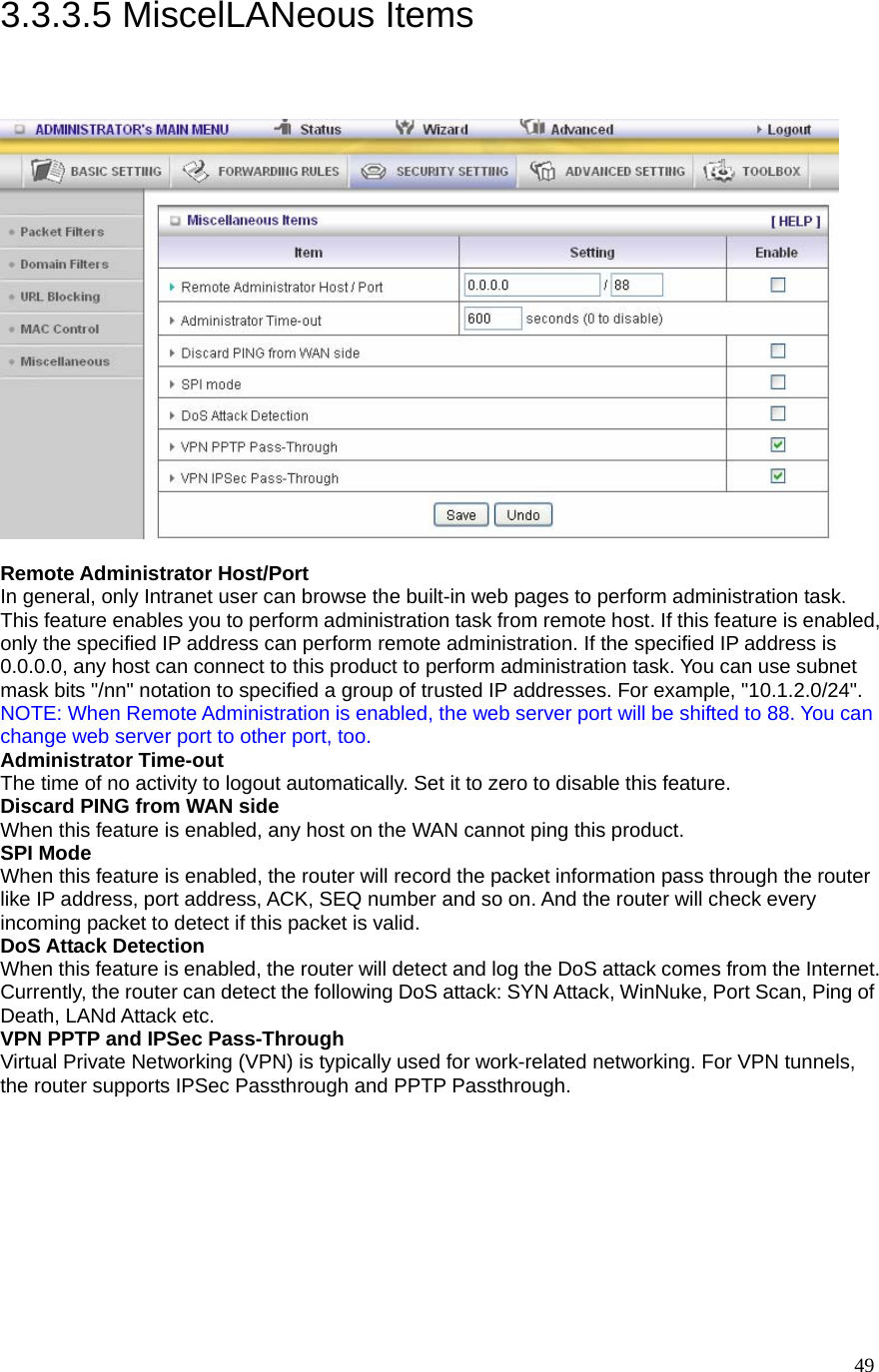  493.3.3.5 MiscelLANeous Items   Remote Administrator Host/Port In general, only Intranet user can browse the built-in web pages to perform administration task. This feature enables you to perform administration task from remote host. If this feature is enabled, only the specified IP address can perform remote administration. If the specified IP address is 0.0.0.0, any host can connect to this product to perform administration task. You can use subnet mask bits &quot;/nn&quot; notation to specified a group of trusted IP addresses. For example, &quot;10.1.2.0/24&quot;.   NOTE: When Remote Administration is enabled, the web server port will be shifted to 88. You can change web server port to other port, too. Administrator Time-out The time of no activity to logout automatically. Set it to zero to disable this feature.   Discard PING from WAN side When this feature is enabled, any host on the WAN cannot ping this product.   SPI Mode When this feature is enabled, the router will record the packet information pass through the router like IP address, port address, ACK, SEQ number and so on. And the router will check every incoming packet to detect if this packet is valid.   DoS Attack Detection When this feature is enabled, the router will detect and log the DoS attack comes from the Internet. Currently, the router can detect the following DoS attack: SYN Attack, WinNuke, Port Scan, Ping of Death, LANd Attack etc.   VPN PPTP and IPSec Pass-Through   Virtual Private Networking (VPN) is typically used for work-related networking. For VPN tunnels, the router supports IPSec Passthrough and PPTP Passthrough. 