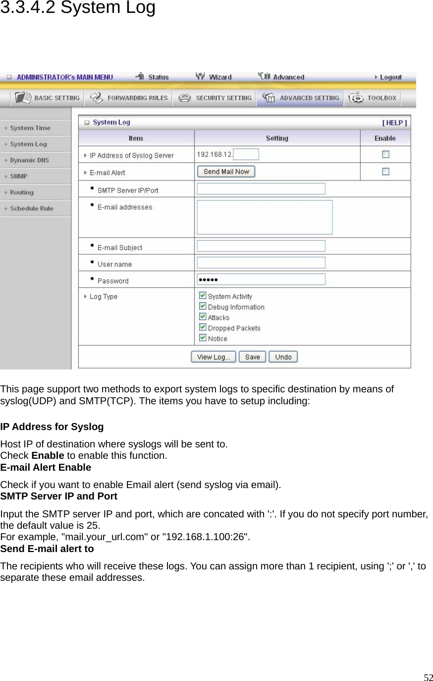  523.3.4.2 System Log  This page support two methods to export system logs to specific destination by means of syslog(UDP) and SMTP(TCP). The items you have to setup including:   IP Address for Syslog Host IP of destination where syslogs will be sent to. Check Enable to enable this function.   E-mail Alert Enable Check if you want to enable Email alert (send syslog via email).   SMTP Server IP and Port Input the SMTP server IP and port, which are concated with &apos;:&apos;. If you do not specify port number, the default value is 25. For example, &quot;mail.your_url.com&quot; or &quot;192.168.1.100:26&quot;.   Send E-mail alert to The recipients who will receive these logs. You can assign more than 1 recipient, using &apos;;&apos; or &apos;,&apos; to separate these email addresses. 