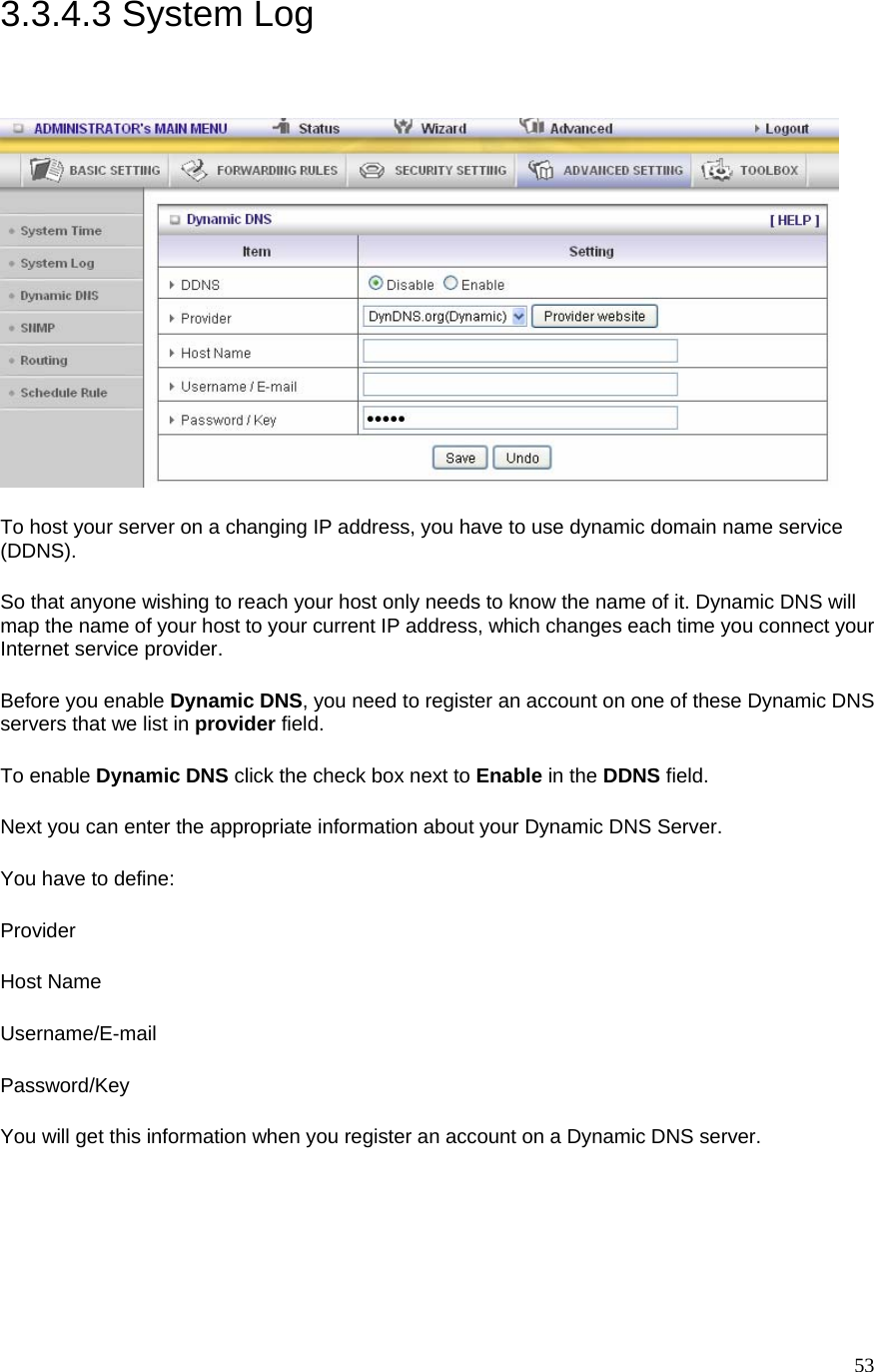  533.3.4.3 System Log  To host your server on a changing IP address, you have to use dynamic domain name service (DDNS).  So that anyone wishing to reach your host only needs to know the name of it. Dynamic DNS will map the name of your host to your current IP address, which changes each time you connect your Internet service provider.   Before you enable Dynamic DNS, you need to register an account on one of these Dynamic DNS servers that we list in provider field.   To enable Dynamic DNS click the check box next to Enable in the DDNS field. Next you can enter the appropriate information about your Dynamic DNS Server. You have to define: Provider Host Name Username/E-mail Password/Key You will get this information when you register an account on a Dynamic DNS server.  