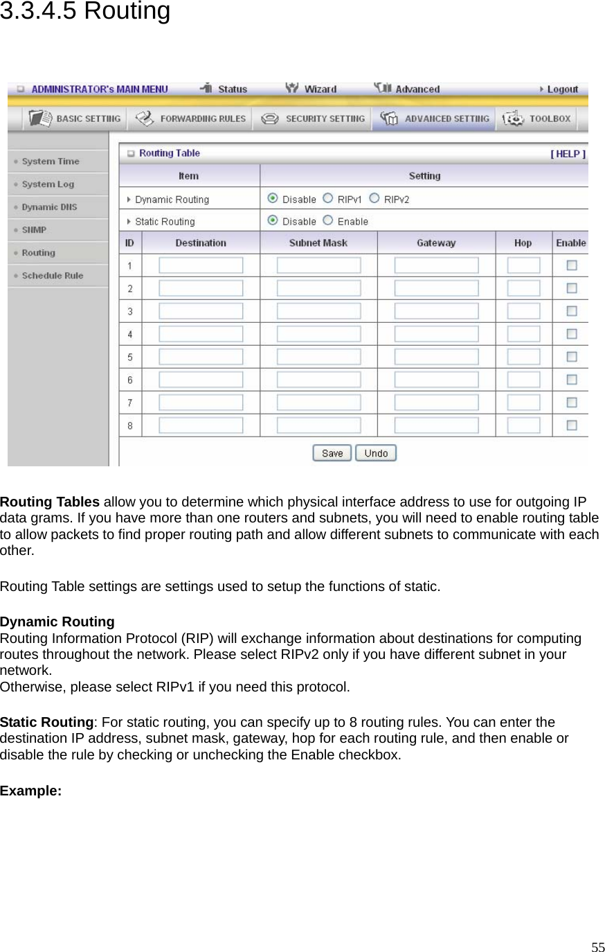  553.3.4.5 Routing     Routing Tables allow you to determine which physical interface address to use for outgoing IP data grams. If you have more than one routers and subnets, you will need to enable routing table to allow packets to find proper routing path and allow different subnets to communicate with each other. Routing Table settings are settings used to setup the functions of static. Dynamic Routing Routing Information Protocol (RIP) will exchange information about destinations for computing routes throughout the network. Please select RIPv2 only if you have different subnet in your network. Otherwise, please select RIPv1 if you need this protocol. Static Routing: For static routing, you can specify up to 8 routing rules. You can enter the destination IP address, subnet mask, gateway, hop for each routing rule, and then enable or disable the rule by checking or unchecking the Enable checkbox. Example:  