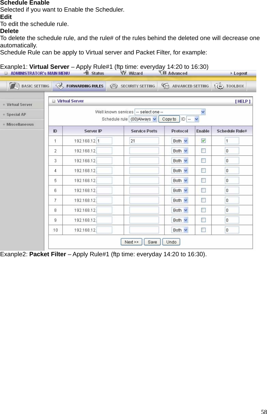  58 Schedule Enable Selected if you want to Enable the Scheduler.   Edit To edit the schedule rule.   Delete To delete the schedule rule, and the rule# of the rules behind the deleted one will decrease one automatically. Schedule Rule can be apply to Virtual server and Packet Filter, for example:  Exanple1: Virtual Server – Apply Rule#1 (ftp time: everyday 14:20 to 16:30)  Exanple2: Packet Filter – Apply Rule#1 (ftp time: everyday 14:20 to 16:30). 