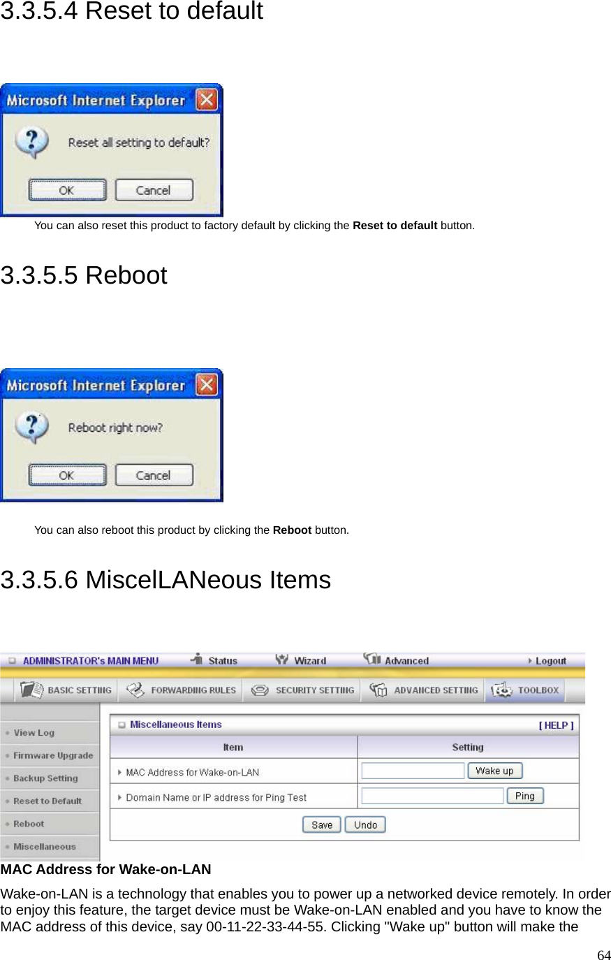  643.3.5.4 Reset to default  You can also reset this product to factory default by clicking the Reset to default button.  3.3.5.5 Reboot    You can also reboot this product by clicking the Reboot button.  3.3.5.6 MiscelLANeous Items  MAC Address for Wake-on-LAN Wake-on-LAN is a technology that enables you to power up a networked device remotely. In order to enjoy this feature, the target device must be Wake-on-LAN enabled and you have to know the MAC address of this device, say 00-11-22-33-44-55. Clicking &quot;Wake up&quot; button will make the 