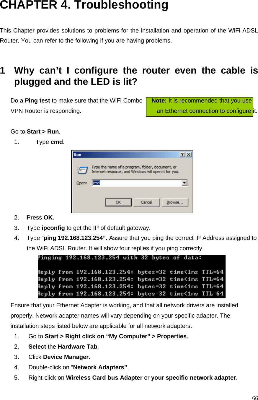  66CHAPTER 4. Troubleshooting  This Chapter provides solutions to problems for the installation and operation of the WiFi ADSL Router. You can refer to the following if you are having problems.   1  Why can’t I configure the router even the cable is plugged and the LED is lit?   Do a Ping test to make sure that the WiFi Combo      Note: It is recommended that you use VPN Router is responding.                            an Ethernet connection to configure it.      Go to Start &gt; Run.   1. Type cmd.   2. Press OK. 3. Type ipconfig to get the IP of default gateway. 4. Type “ping 192.168.123.254”. Assure that you ping the correct IP Address assigned to the WiFi ADSL Router. It will show four replies if you ping correctly.  Ensure that your Ethernet Adapter is working, and that all network drivers are installed properly. Network adapter names will vary depending on your specific adapter. The installation steps listed below are applicable for all network adapters. 1. Go to Start &gt; Right click on “My Computer” &gt; Properties. 2.  Select the Hardware Tab. 3. Click Device Manager. 4.  Double-click on “Network Adapters”. 5. Right-click on Wireless Card bus Adapter or your specific network adapter. 