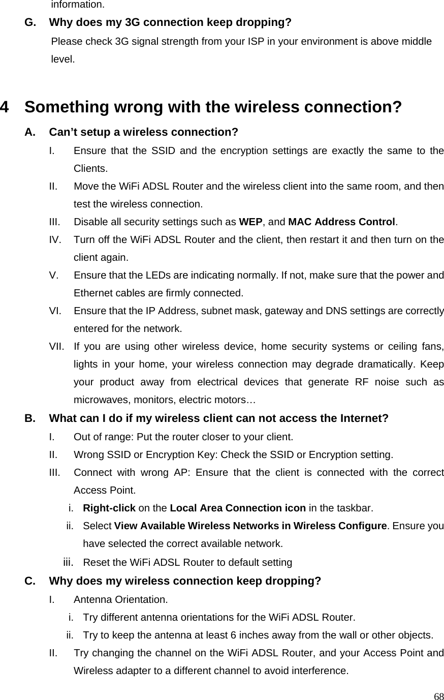  68          information. G.  Why does my 3G connection keep dropping?                     Please check 3G signal strength from your ISP in your environment is above middle                 level.   4  Something wrong with the wireless connection? A.  Can’t setup a wireless connection? I.  Ensure that the SSID and the encryption settings are exactly the same to the Clients.  II.  Move the WiFi ADSL Router and the wireless client into the same room, and then test the wireless connection. III.  Disable all security settings such as WEP, and MAC Address Control. IV.  Turn off the WiFi ADSL Router and the client, then restart it and then turn on the client again.   V.  Ensure that the LEDs are indicating normally. If not, make sure that the power and Ethernet cables are firmly connected. VI.  Ensure that the IP Address, subnet mask, gateway and DNS settings are correctly entered for the network. VII.  If you are using other wireless device, home security systems or ceiling fans, lights in your home, your wireless connection may degrade dramatically. Keep your product away from electrical devices that generate RF noise such as microwaves, monitors, electric motors… B.  What can I do if my wireless client can not access the Internet? I.  Out of range: Put the router closer to your client. II.  Wrong SSID or Encryption Key: Check the SSID or Encryption setting. III.  Connect with wrong AP: Ensure that the client is connected with the correct Access Point. i.  Right-click on the Local Area Connection icon in the taskbar. ii. Select View Available Wireless Networks in Wireless Configure. Ensure you have selected the correct available network.   iii.  Reset the WiFi ADSL Router to default setting C.  Why does my wireless connection keep dropping? I. Antenna Orientation.  i.  Try different antenna orientations for the WiFi ADSL Router. ii.  Try to keep the antenna at least 6 inches away from the wall or other objects. II.  Try changing the channel on the WiFi ADSL Router, and your Access Point and Wireless adapter to a different channel to avoid interference. 