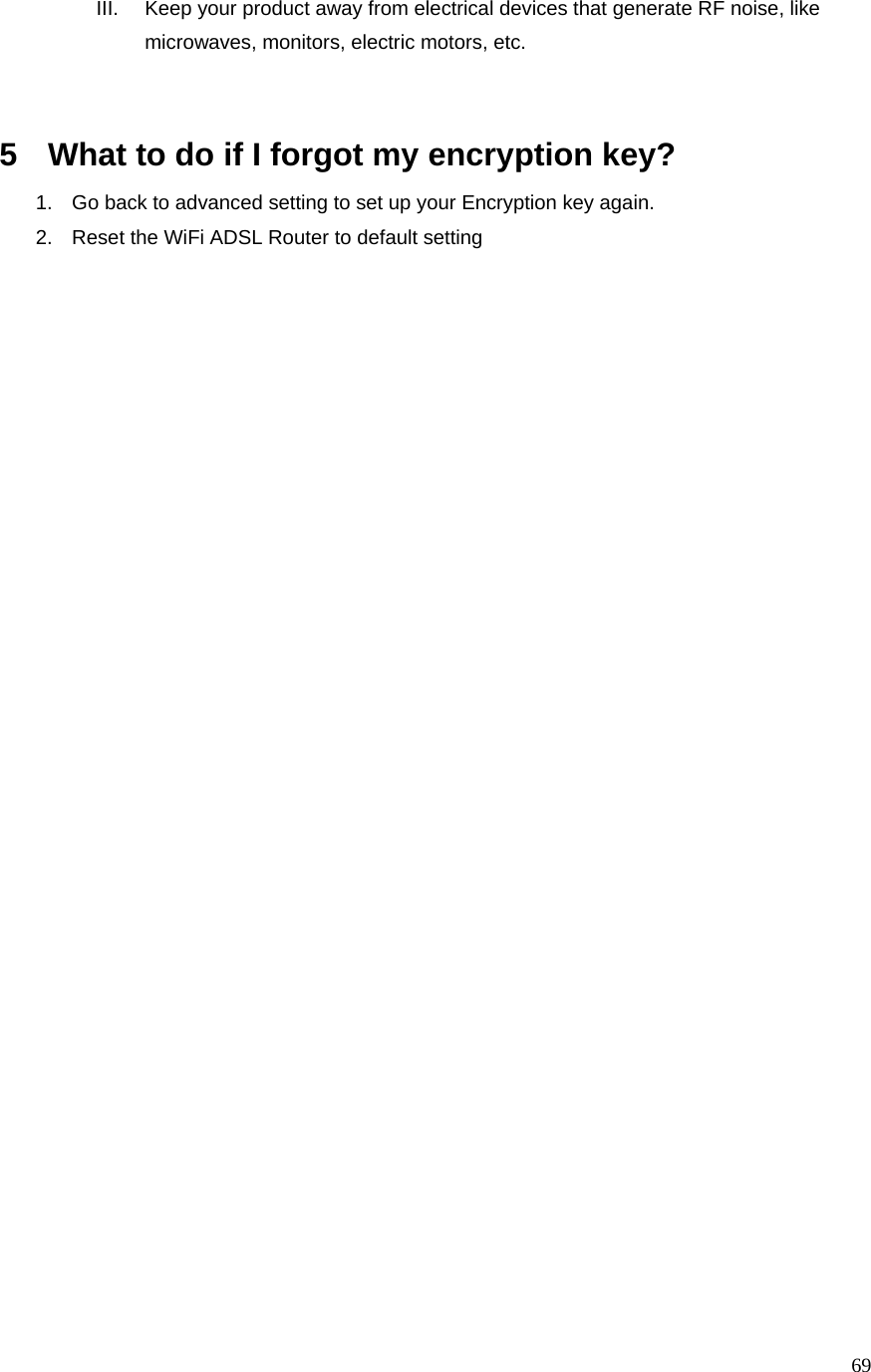  69III.  Keep your product away from electrical devices that generate RF noise, like microwaves, monitors, electric motors, etc.   5  What to do if I forgot my encryption key? 1.  Go back to advanced setting to set up your Encryption key again. 2.  Reset the WiFi ADSL Router to default setting  