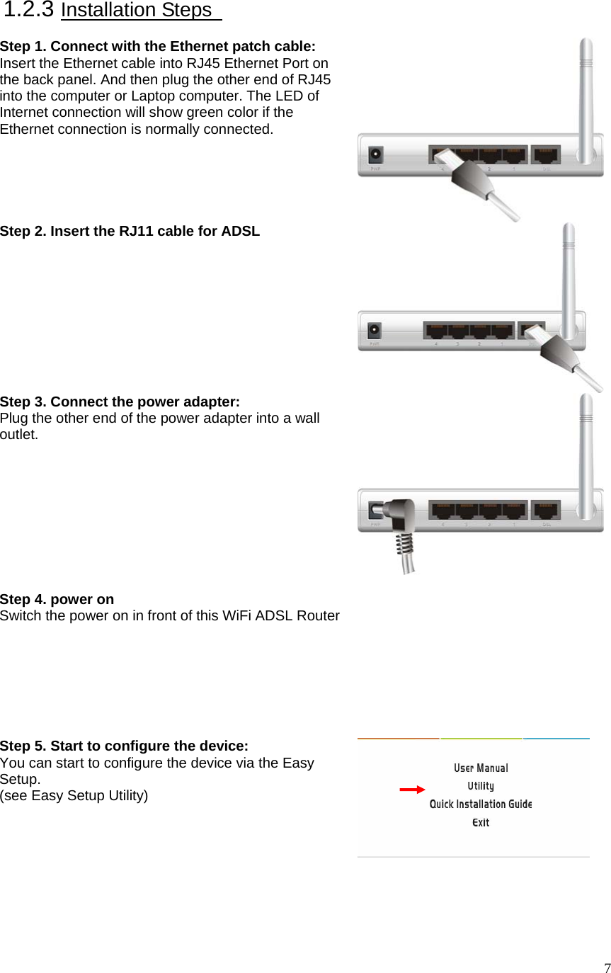  71.2.3 Installation Steps    Step 1. Connect with the Ethernet patch cable: Insert the Ethernet cable into RJ45 Ethernet Port on the back panel. And then plug the other end of RJ45 into the computer or Laptop computer. The LED of Internet connection will show green color if the Ethernet connection is normally connected. Step 2. Insert the RJ11 cable for ADSL  Step 3. Connect the power adapter: Plug the other end of the power adapter into a wall outlet.   Step 4. power on   Switch the power on in front of this WiFi ADSL Router   Step 5. Start to configure the device: You can start to configure the device via the Easy Setup. (see Easy Setup Utility)   