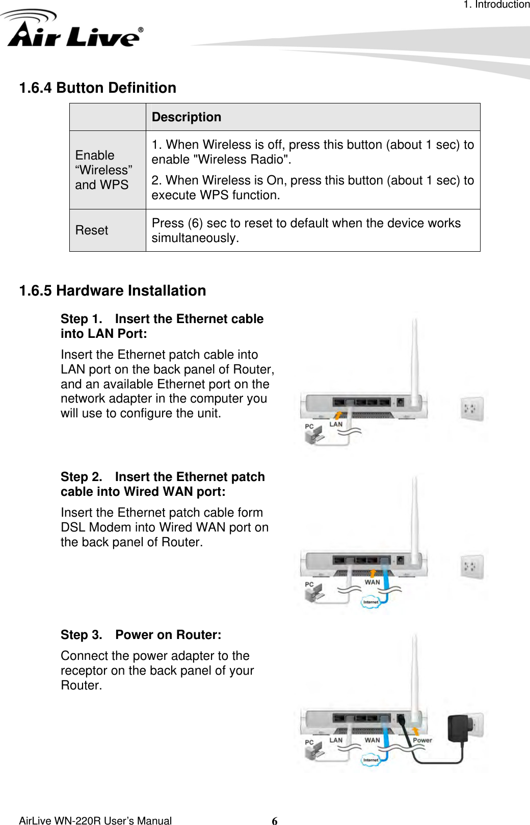 1. Introduction  AirLive WN-220R User’s Manual  61.6.4 Button Definition       Description Enable “Wireless” and WPS 1. When Wireless is off, press this button (about 1 sec) to enable &quot;Wireless Radio&quot;. 2. When Wireless is On, press this button (about 1 sec) to execute WPS function. Press (6) sec to reset to default when the device works simultaneously. Reset  1.6.5 Hardware Installation Step 1.    Insert the Ethernet cable into LAN Port: Insert the Ethernet patch cable into LAN port on the back panel of Router, and an available Ethernet port on the network adapter in the computer you will use to configure the unit.  Step 2.    Insert the Ethernet patch cable into Wired WAN port: Insert the Ethernet patch cable form DSL Modem into Wired WAN port on the back panel of Router.    Step 3.    Power on Router:   Connect the power adapter to the receptor on the back panel of your Router.  