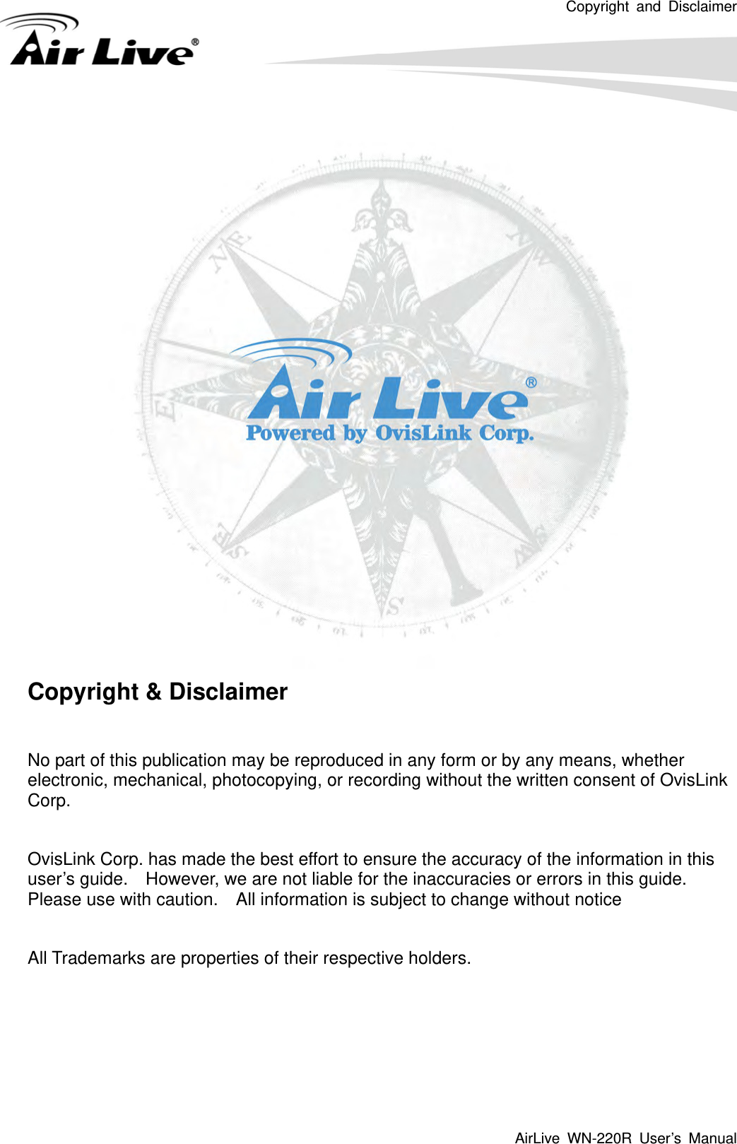 Copyright and Disclaimer AirLive WN-220R User’s Manual      Copyright &amp; Disclaimer  No part of this publication may be reproduced in any form or by any means, whether electronic, mechanical, photocopying, or recording without the written consent of OvisLink Corp.   OvisLink Corp. has made the best effort to ensure the accuracy of the information in this user’s guide.    However, we are not liable for the inaccuracies or errors in this guide.   Please use with caution.    All information is subject to change without notice  All Trademarks are properties of their respective holders.     