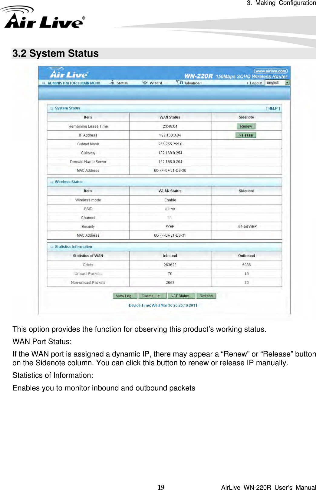 3. Making Configuration  19               AirLive WN-220R User’s Manual 3.2 System Status  This option provides the function for observing this product’s working status. WAN Port Status: If the WAN port is assigned a dynamic IP, there may appear a “Renew” or “Release” button on the Sidenote column. You can click this button to renew or release IP manually. Statistics of Information:   Enables you to monitor inbound and outbound packets     