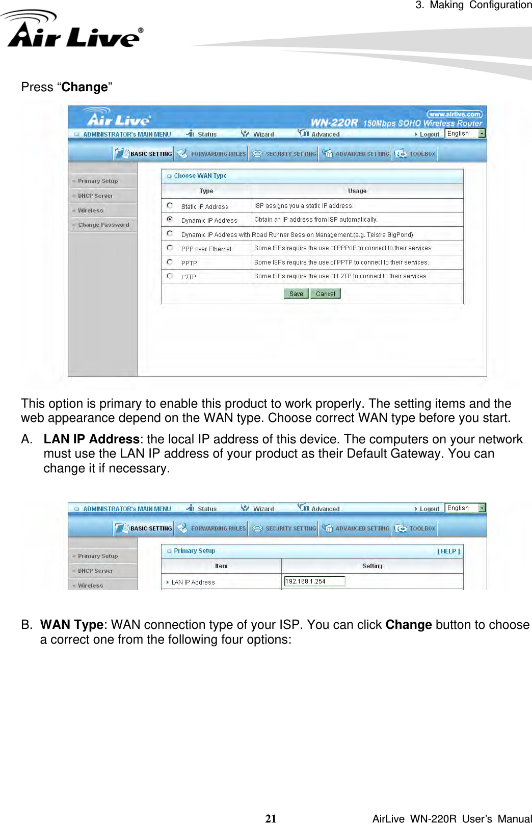 3. Making Configuration  21               AirLive WN-220R User’s Manual Press “Change”  This option is primary to enable this product to work properly. The setting items and the web appearance depend on the WAN type. Choose correct WAN type before you start. A.  LAN IP Address: the local IP address of this device. The computers on your network must use the LAN IP address of your product as their Default Gateway. You can change it if necessary.    B.  WAN Type: WAN connection type of your ISP. You can click Change button to choose a correct one from the following four options:        