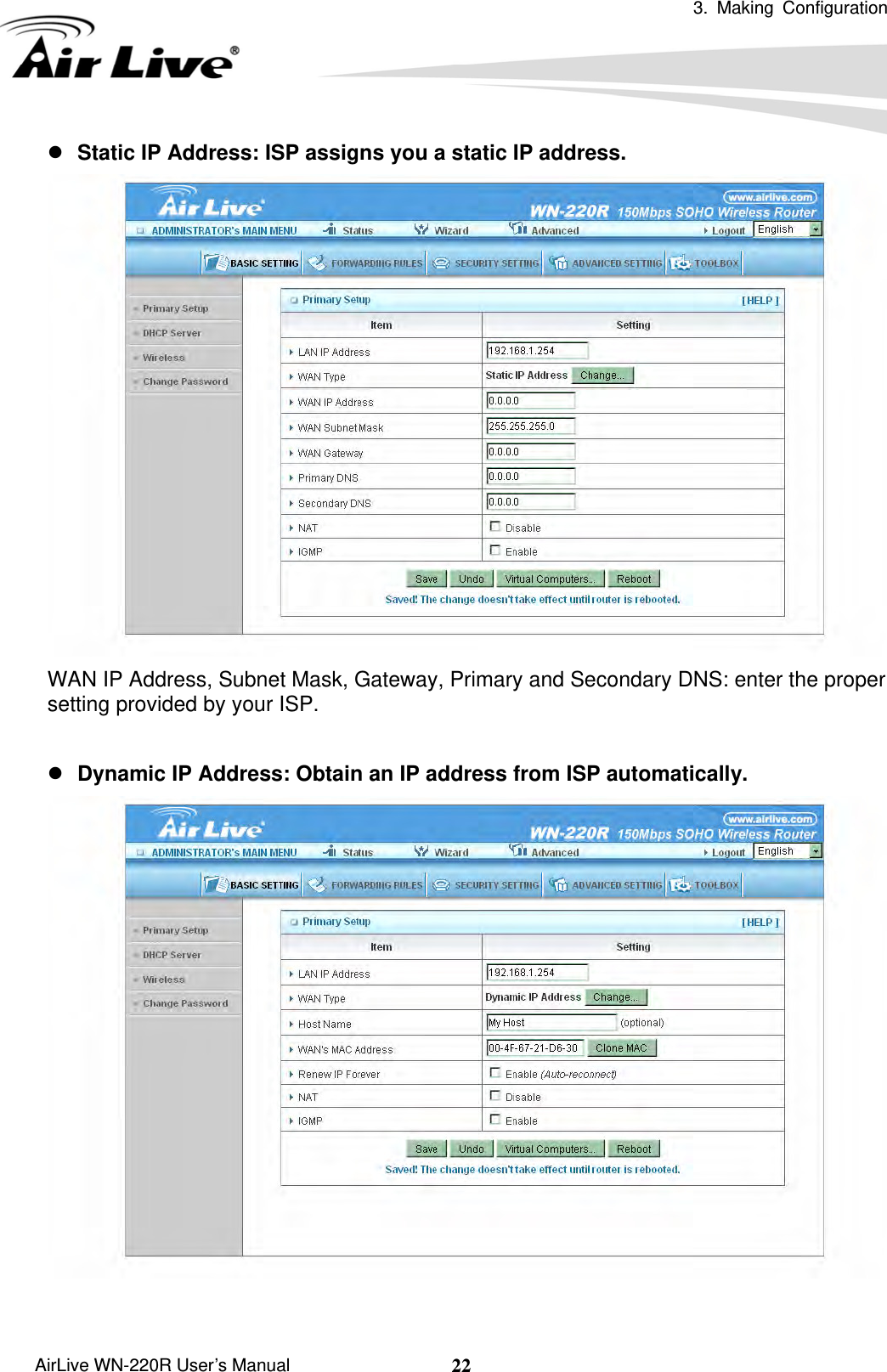  3. Making Configuration       AirLive WN-220R User’s Manual  22z Static IP Address: ISP assigns you a static IP address.  WAN IP Address, Subnet Mask, Gateway, Primary and Secondary DNS: enter the proper setting provided by your ISP.  z Dynamic IP Address: Obtain an IP address from ISP automatically.  