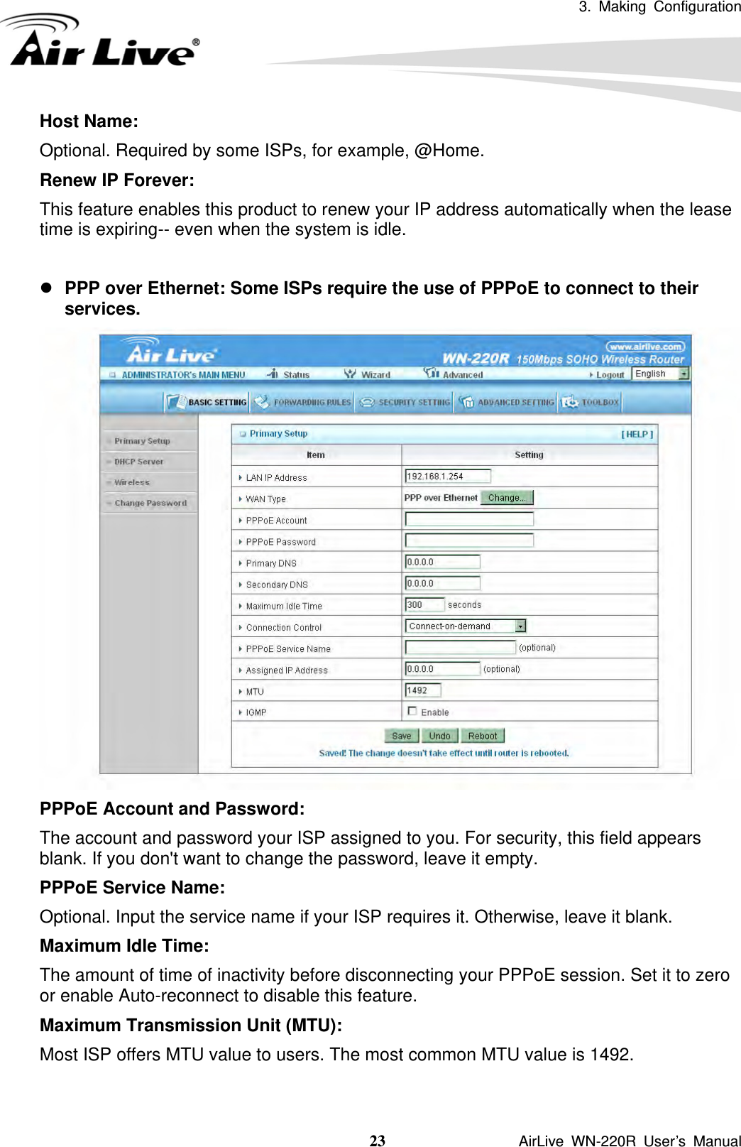 3. Making Configuration  23               AirLive WN-220R User’s Manual Host Name:   Optional. Required by some ISPs, for example, @Home. Renew IP Forever:   This feature enables this product to renew your IP address automatically when the lease time is expiring-- even when the system is idle.  z PPP over Ethernet: Some ISPs require the use of PPPoE to connect to their services.  PPPoE Account and Password:   The account and password your ISP assigned to you. For security, this field appears blank. If you don&apos;t want to change the password, leave it empty. PPPoE Service Name:   Optional. Input the service name if your ISP requires it. Otherwise, leave it blank. Maximum Idle Time:   The amount of time of inactivity before disconnecting your PPPoE session. Set it to zero or enable Auto-reconnect to disable this feature. Maximum Transmission Unit (MTU):   Most ISP offers MTU value to users. The most common MTU value is 1492.    