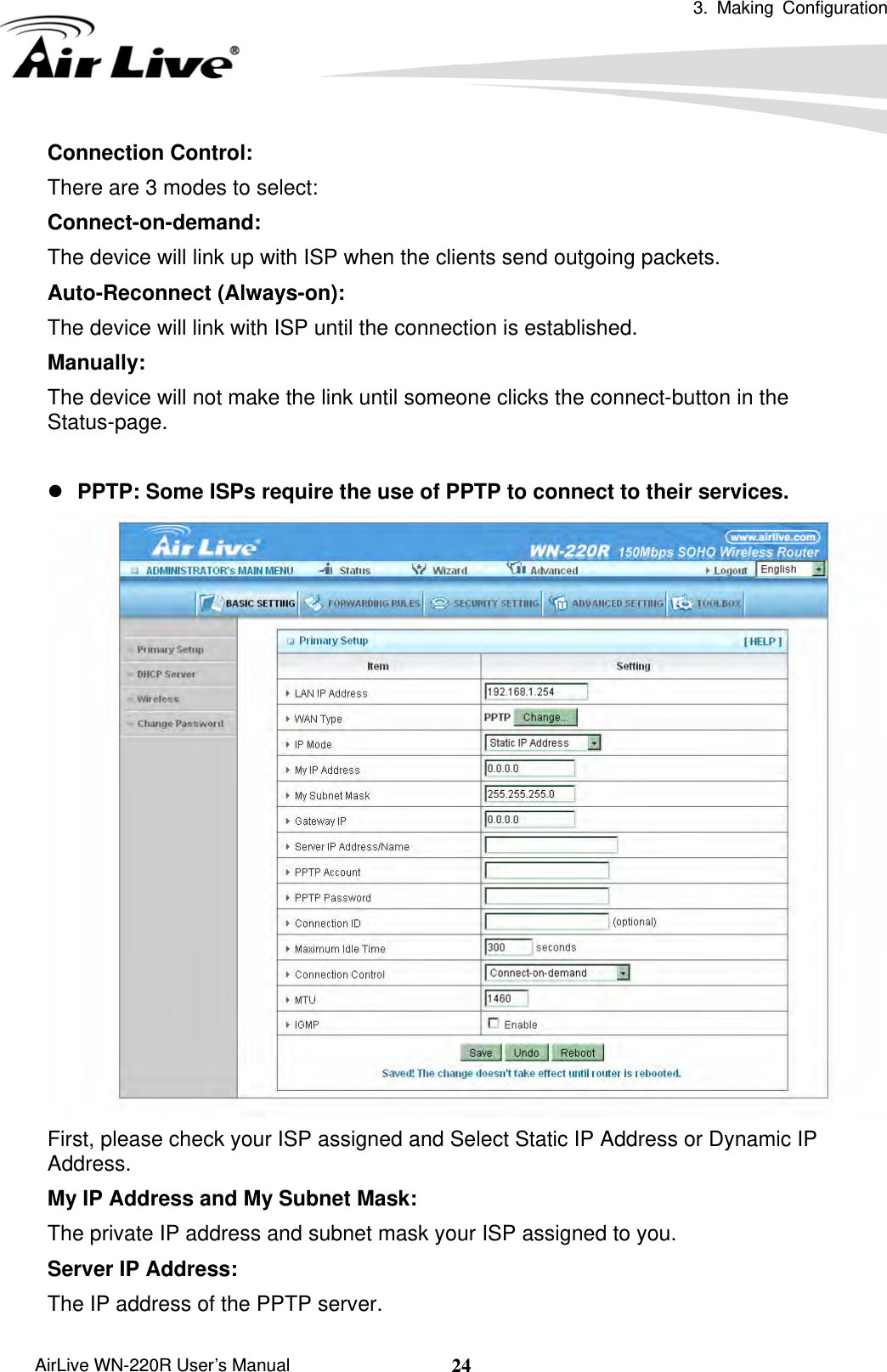  3. Making Configuration       AirLive WN-220R User’s Manual  24Connection Control:   There are 3 modes to select: Connect-on-demand:  The device will link up with ISP when the clients send outgoing packets. Auto-Reconnect (Always-on): The device will link with ISP until the connection is established. Manually: The device will not make the link until someone clicks the connect-button in the Status-page.  z PPTP: Some ISPs require the use of PPTP to connect to their services.  First, please check your ISP assigned and Select Static IP Address or Dynamic IP Address. My IP Address and My Subnet Mask:   The private IP address and subnet mask your ISP assigned to you.   Server IP Address:   The IP address of the PPTP server.   