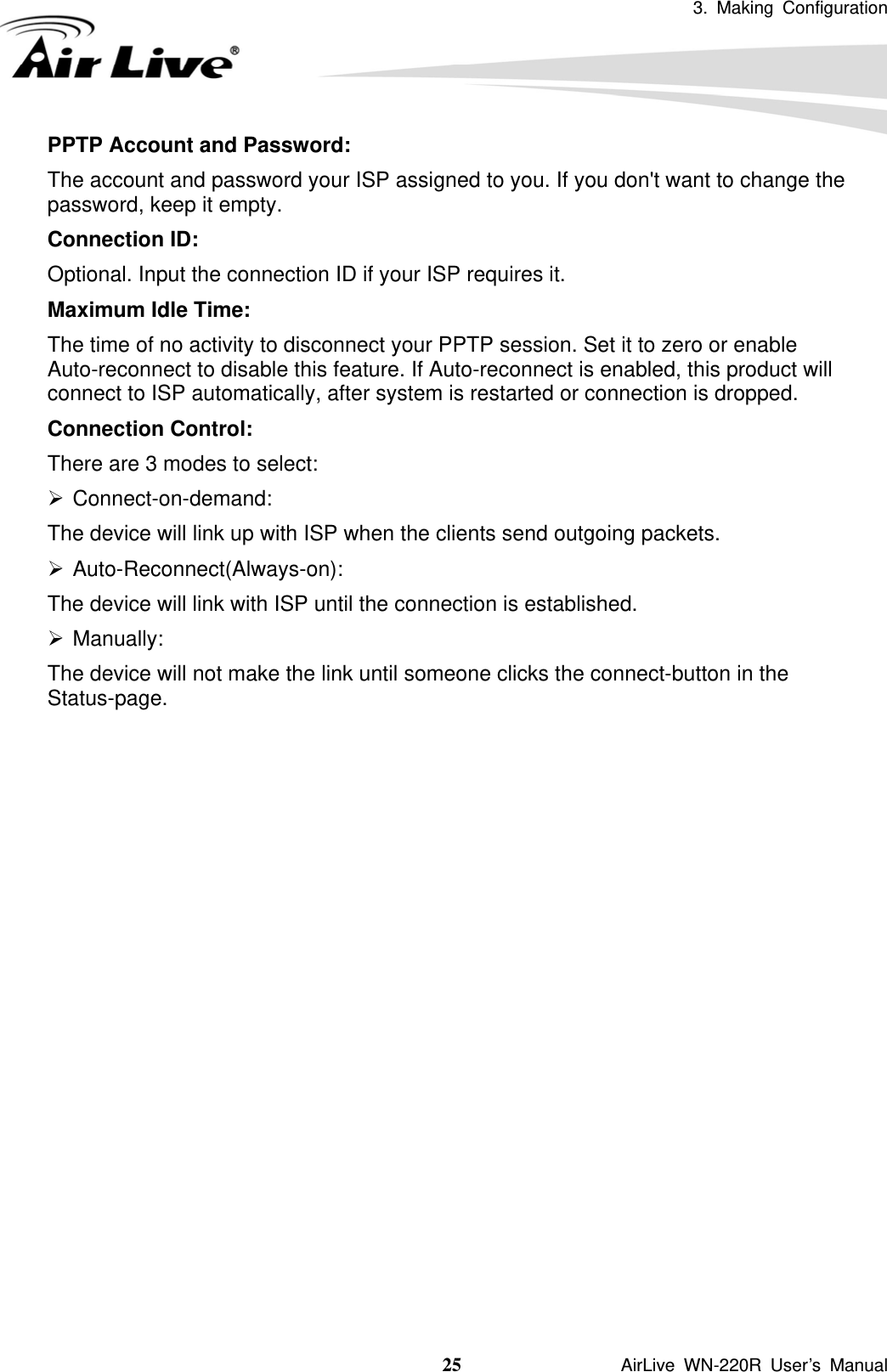 3. Making Configuration  25               AirLive WN-220R User’s Manual PPTP Account and Password:   The account and password your ISP assigned to you. If you don&apos;t want to change the password, keep it empty.   Connection ID:   Optional. Input the connection ID if your ISP requires it.   Maximum Idle Time:   The time of no activity to disconnect your PPTP session. Set it to zero or enable Auto-reconnect to disable this feature. If Auto-reconnect is enabled, this product will connect to ISP automatically, after system is restarted or connection is dropped. Connection Control:   There are 3 modes to select: ¾ Connect-on-demand:  The device will link up with ISP when the clients send outgoing packets. ¾ Auto-Reconnect(Always-on): The device will link with ISP until the connection is established. ¾ Manually:  The device will not make the link until someone clicks the connect-button in the Status-page.                   