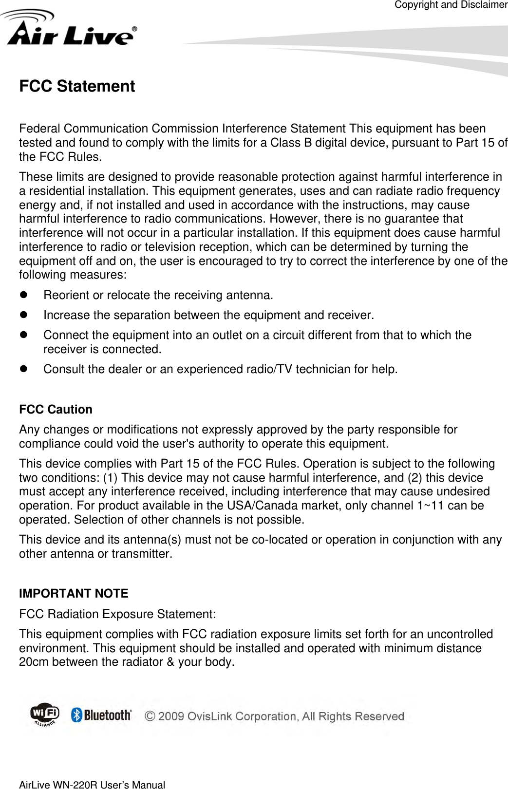 Copyright and Disclaimer  AirLive WN-220R User’s Manual    FCC Statement  Federal Communication Commission Interference Statement This equipment has been tested and found to comply with the limits for a Class B digital device, pursuant to Part 15 of the FCC Rules. These limits are designed to provide reasonable protection against harmful interference in a residential installation. This equipment generates, uses and can radiate radio frequency energy and, if not installed and used in accordance with the instructions, may cause harmful interference to radio communications. However, there is no guarantee that interference will not occur in a particular installation. If this equipment does cause harmful interference to radio or television reception, which can be determined by turning the equipment off and on, the user is encouraged to try to correct the interference by one of the following measures: z  Reorient or relocate the receiving antenna. z  Increase the separation between the equipment and receiver. z  Connect the equipment into an outlet on a circuit different from that to which the receiver is connected. z  Consult the dealer or an experienced radio/TV technician for help.  FCC Caution Any changes or modifications not expressly approved by the party responsible for compliance could void the user&apos;s authority to operate this equipment. This device complies with Part 15 of the FCC Rules. Operation is subject to the following two conditions: (1) This device may not cause harmful interference, and (2) this device must accept any interference received, including interference that may cause undesired operation. For product available in the USA/Canada market, only channel 1~11 can be operated. Selection of other channels is not possible. This device and its antenna(s) must not be co-located or operation in conjunction with any other antenna or transmitter.  IMPORTANT NOTE FCC Radiation Exposure Statement: This equipment complies with FCC radiation exposure limits set forth for an uncontrolled environment. This equipment should be installed and operated with minimum distance 20cm between the radiator &amp; your body.    