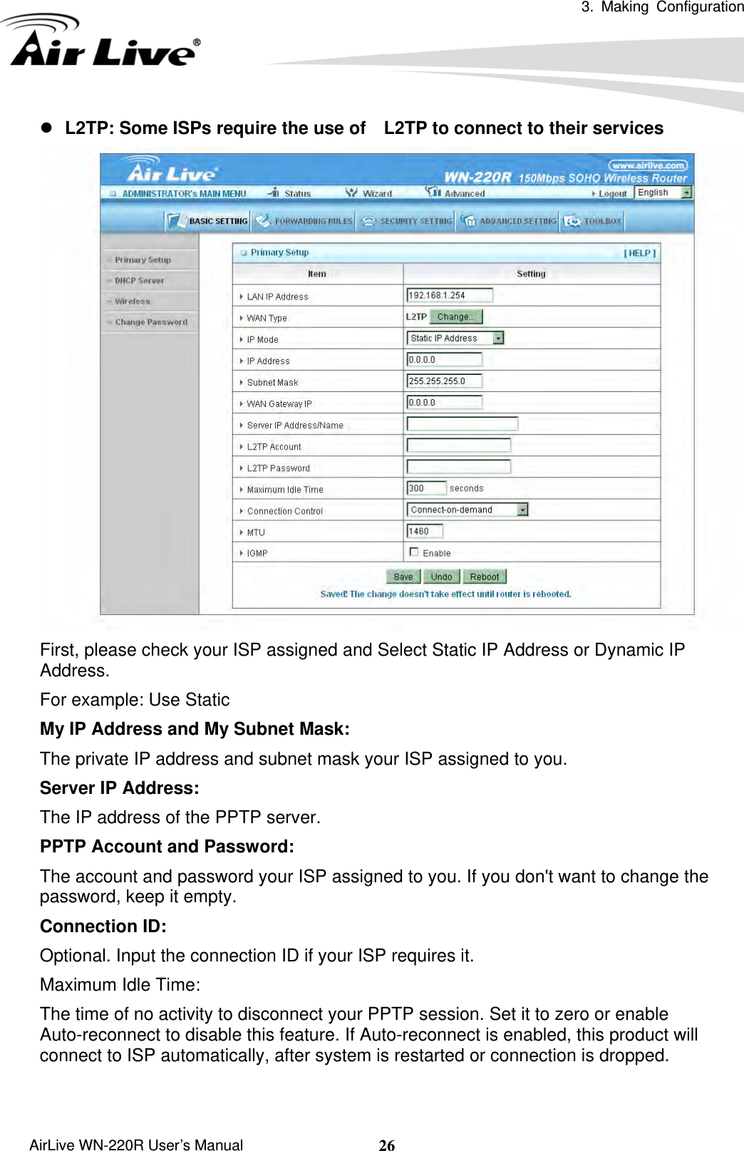  3. Making Configuration       AirLive WN-220R User’s Manual  26z L2TP: Some ISPs require the use of    L2TP to connect to their services  First, please check your ISP assigned and Select Static IP Address or Dynamic IP Address. For example: Use Static My IP Address and My Subnet Mask:   The private IP address and subnet mask your ISP assigned to you.   Server IP Address:   The IP address of the PPTP server.   PPTP Account and Password:   The account and password your ISP assigned to you. If you don&apos;t want to change the password, keep it empty.   Connection ID:   Optional. Input the connection ID if your ISP requires it.   Maximum Idle Time:   The time of no activity to disconnect your PPTP session. Set it to zero or enable Auto-reconnect to disable this feature. If Auto-reconnect is enabled, this product will connect to ISP automatically, after system is restarted or connection is dropped.  