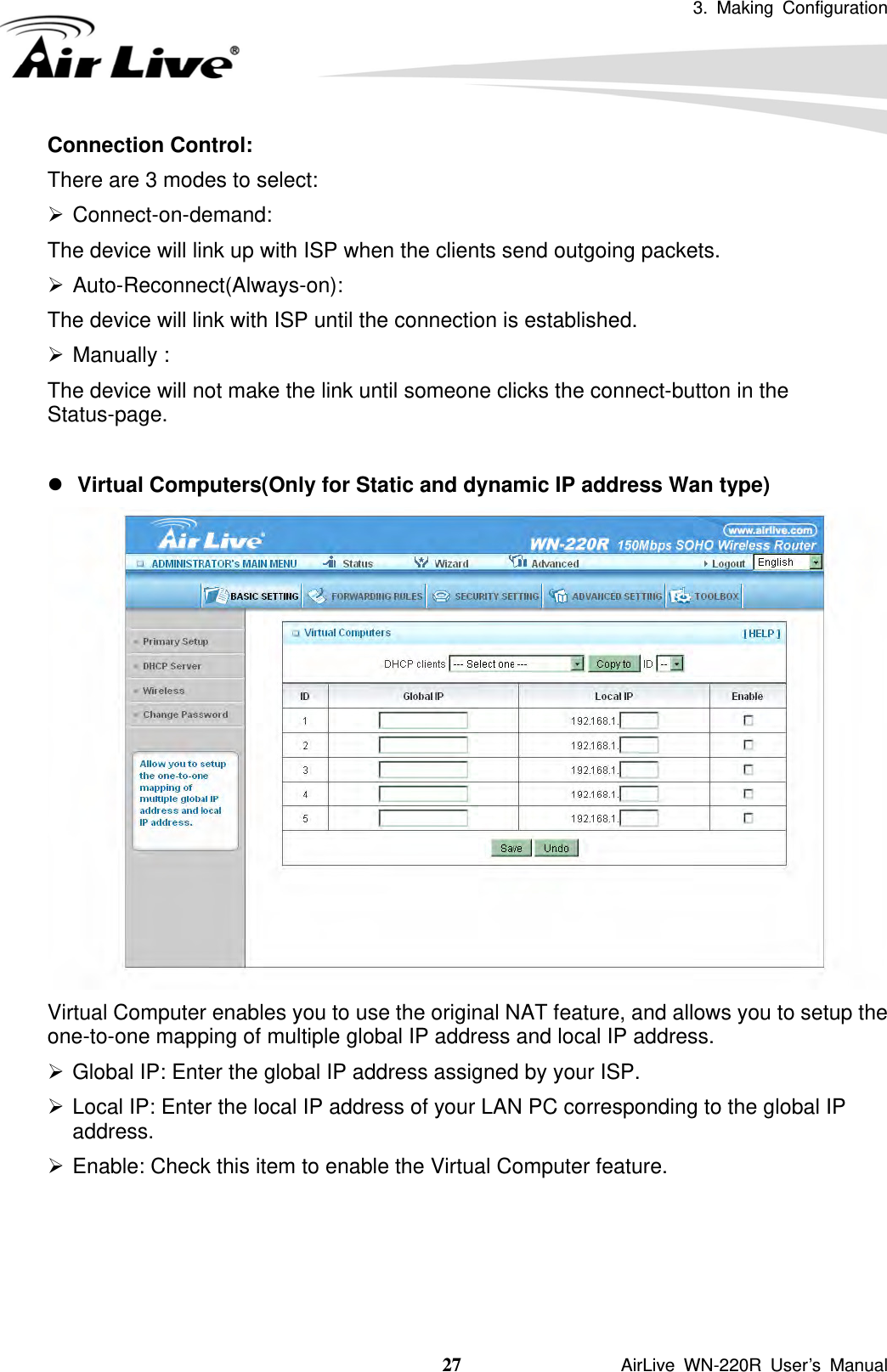 3. Making Configuration  27               AirLive WN-220R User’s Manual Connection Control:   There are 3 modes to select: ¾ Connect-on-demand:  The device will link up with ISP when the clients send outgoing packets. ¾ Auto-Reconnect(Always-on): The device will link with ISP until the connection is established. ¾ Manually : The device will not make the link until someone clicks the connect-button in the Status-page.  z Virtual Computers(Only for Static and dynamic IP address Wan type)  Virtual Computer enables you to use the original NAT feature, and allows you to setup the one-to-one mapping of multiple global IP address and local IP address.   ¾ Global IP: Enter the global IP address assigned by your ISP.   ¾ Local IP: Enter the local IP address of your LAN PC corresponding to the global IP address.  ¾ Enable: Check this item to enable the Virtual Computer feature.       