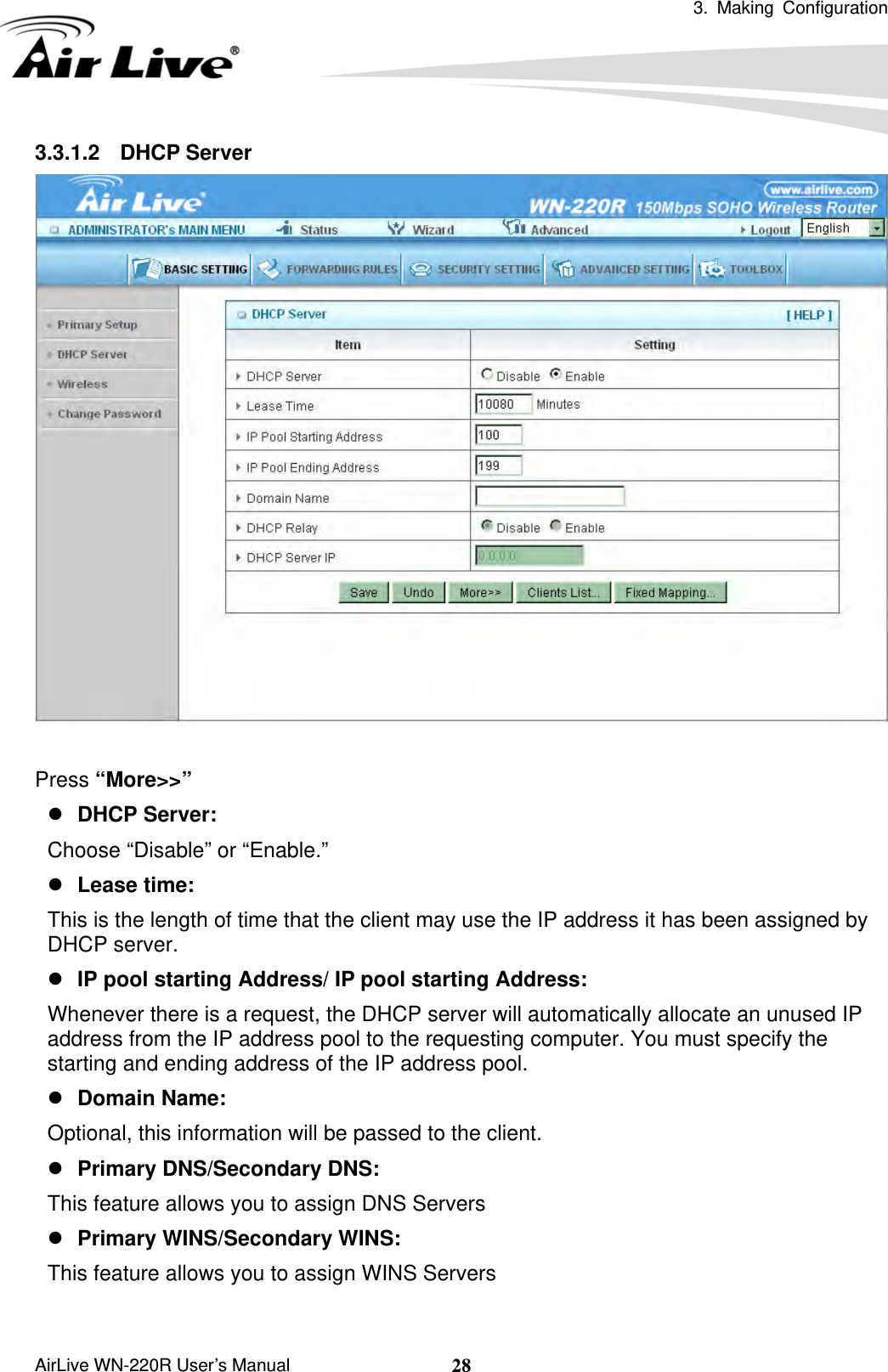  3. Making Configuration       AirLive WN-220R User’s Manual  283.3.1.2 DHCP Server   Press “More&gt;&gt;” z DHCP Server:   Choose “Disable” or “Enable.” z Lease time:   This is the length of time that the client may use the IP address it has been assigned by DHCP server. z IP pool starting Address/ IP pool starting Address:   Whenever there is a request, the DHCP server will automatically allocate an unused IP address from the IP address pool to the requesting computer. You must specify the starting and ending address of the IP address pool. z Domain Name:   Optional, this information will be passed to the client. z Primary DNS/Secondary DNS:   This feature allows you to assign DNS Servers z Primary WINS/Secondary WINS:   This feature allows you to assign WINS Servers  