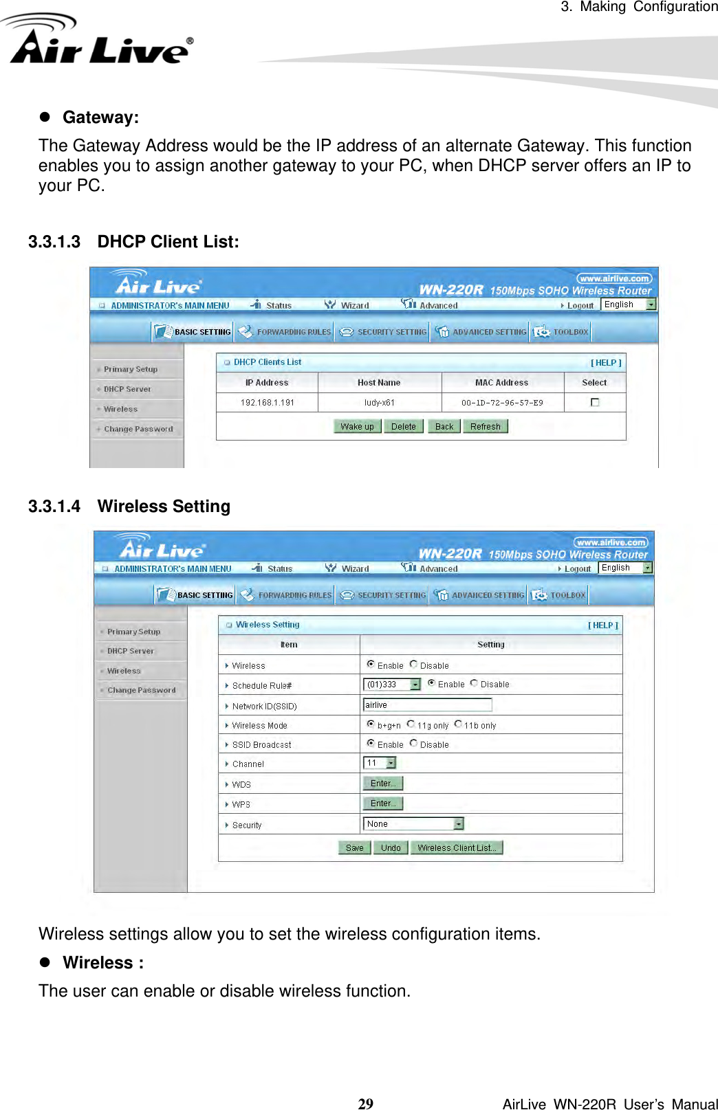 3. Making Configuration  29               AirLive WN-220R User’s Manual z Gateway:  The Gateway Address would be the IP address of an alternate Gateway. This function enables you to assign another gateway to your PC, when DHCP server offers an IP to your PC.  3.3.1.3  DHCP Client List:   3.3.1.4 Wireless Setting  Wireless settings allow you to set the wireless configuration items. z Wireless :   The user can enable or disable wireless function.   